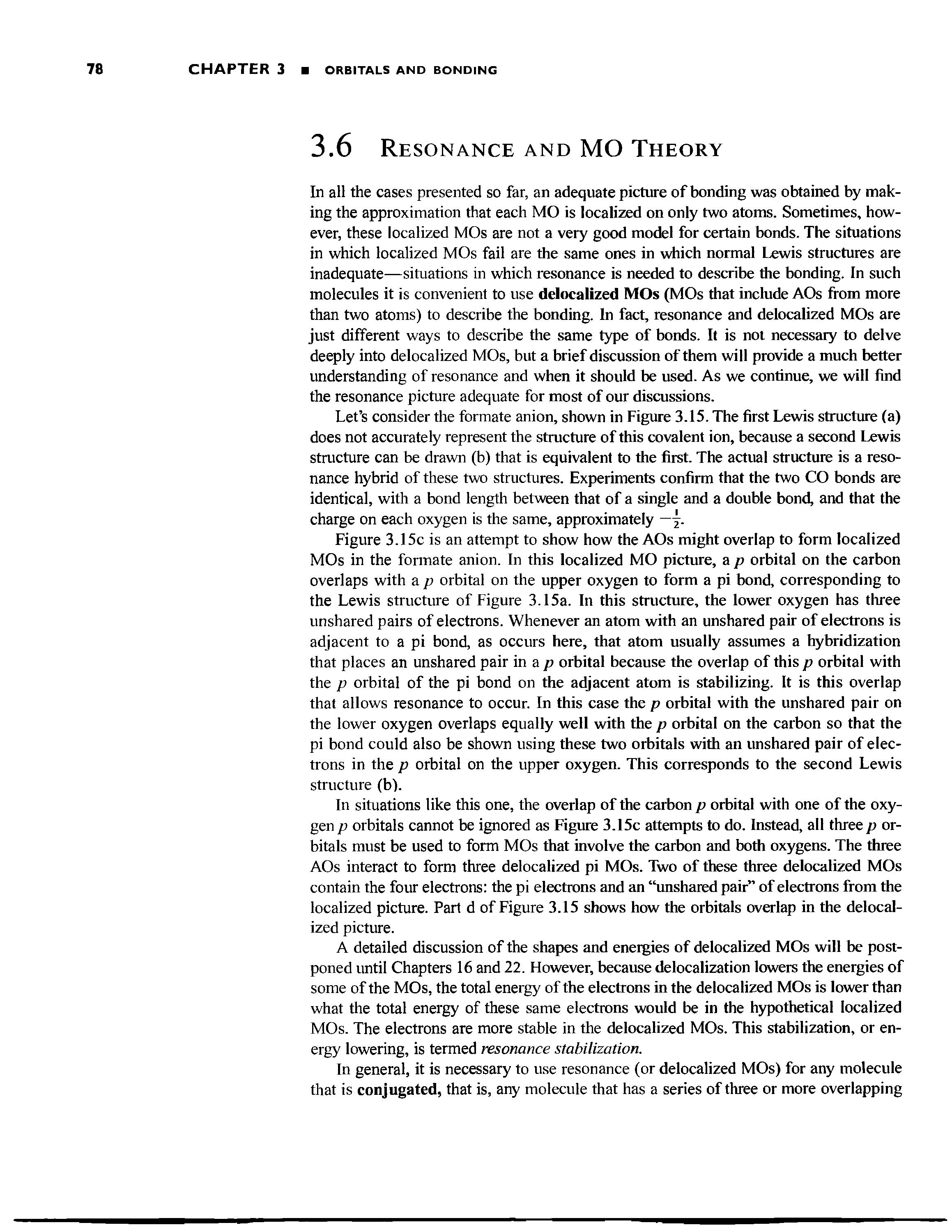 Figure 3.15c is an attempt to show how the AOs might overlap to form localized MOs in the formate anion. In this localized MO picture, a p orbital on the carbon overlaps with a p orbital on the upper oxygen to form a pi bond, corresponding to the Lewis structure of Figure 3.15a. In this structure, the lower oxygen has three unshared pairs of electrons. Whenever an atom with an unshared pair of electrons is adjacent to a pi bond, as occurs here, that atom usually assumes a hybridization that places an unshared pair in a p orbital because the overlap of this p orbital with the p orbital of the pi bond on the adjacent atom is stabilizing. It is this overlap that allows resonance to occur. In this case the p orbital with the unshared pair on the lower oxygen overlaps equally well with the p orbital on the carbon so that the pi bond could also be shown using these two orbitals with an unshared pair of electrons in the p orbital on the upper oxygen. This corresponds to the second Lewis structure (b).