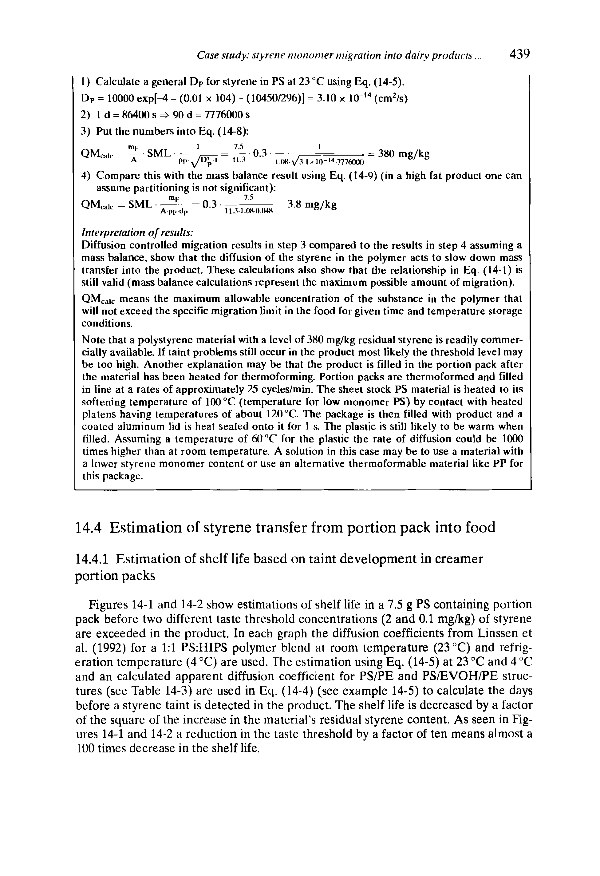 Figures 14-1 and 14-2 show estimations of shelf life in a 7.5 g PS containing portion pack before two different taste threshold concentrations (2 and 0.1 mg/kg) of styrene are exceeded in the product. In each graph the diffusion coefficients from Linssen et al. (1992) for a 1 1 PS HIPS polymer blend at room temperature (23 °C) and refrigeration temperature (4 °C) are used. The estimation using Eq. (14-5) at 23 °C and 4 °C and an calculated apparent diffusion coefficient for PS/PE and PS/EVOH/PE structures (see Table 14-3) are used in Eq. (14-4) (see example 14-5) to calculate the days before a styrene taint is detected in the product. The shelf life is decreased by a factor of the square of the increase in the material s residual styrene content. As seen in Figures 14-1 and 14-2 a reduction in the taste threshold by a factor of ten means almost a 100 times decrease in the shelf life.