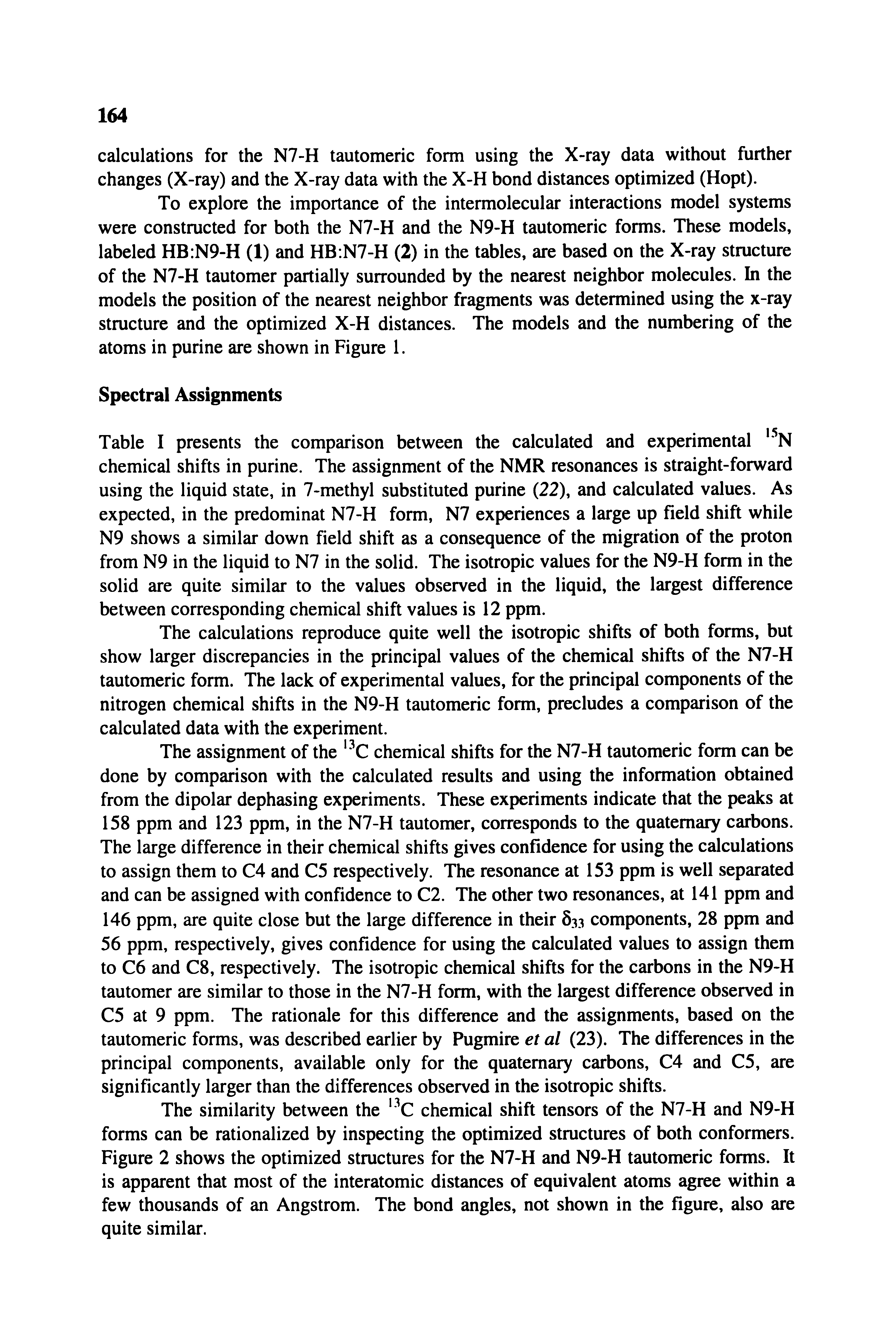 Table I presents the comparison between the calculated and experimental, 5N chemical shifts in purine. The assignment of the NMR resonances is straight-forward using the liquid state, in 7-methyl substituted purine (22), and calculated values. As expected, in the predominat N7-H form, N7 experiences a large up field shift while N9 shows a similar down field shift as a consequence of the migration of the proton from N9 in the liquid to N7 in the solid. The isotropic values for the N9-H form in the solid are quite similar to the values observed in the liquid, the largest difference between corresponding chemical shift values is 12 ppm.