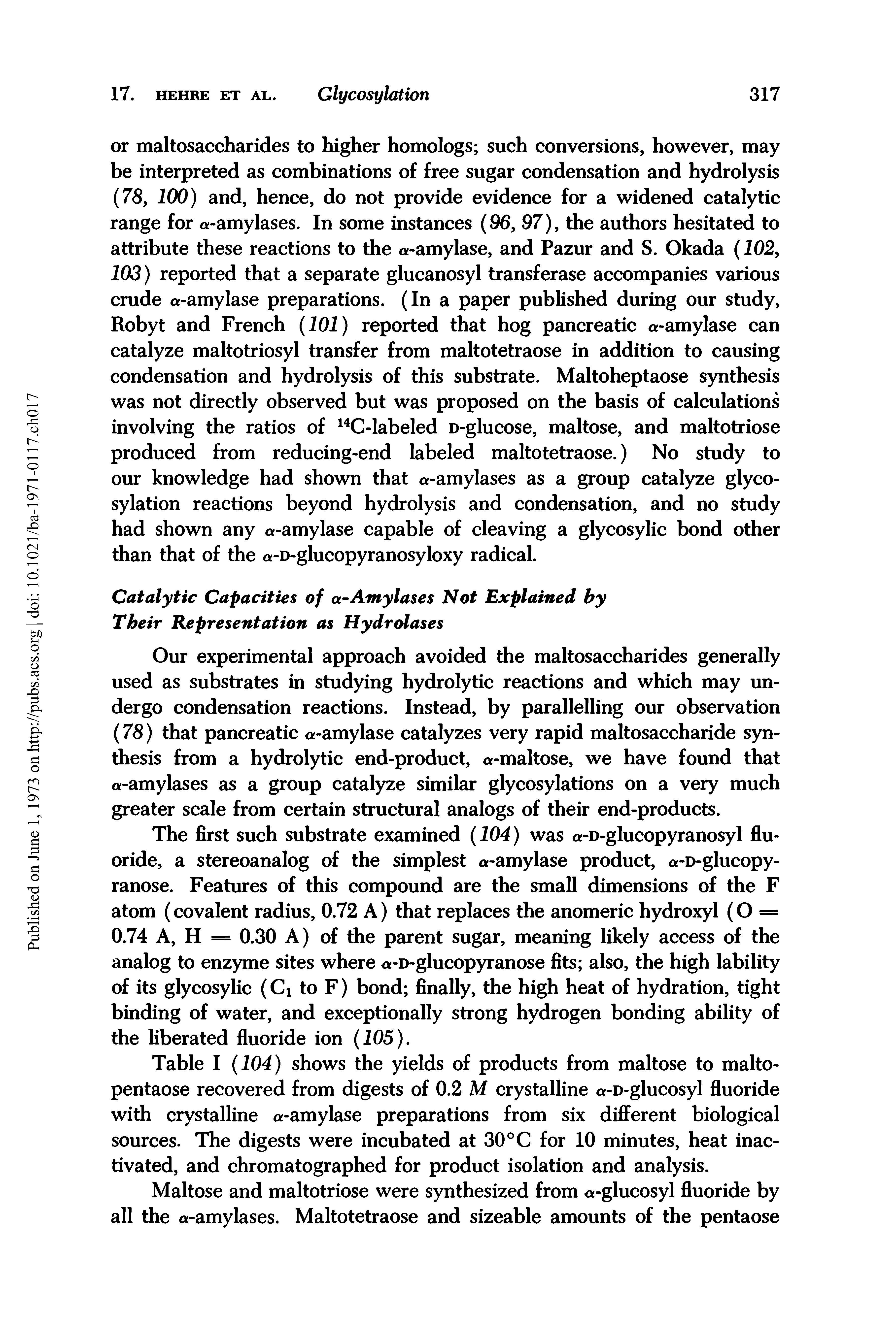 Table I (104) shows the yields of products from maltose to malto-pentaose recovered from digests of 0.2 M crystalline a-D-glucosyl fluoride with crystalline a-amylase preparations from six different biological sources. The digests were incubated at 30 °C for 10 minutes, heat inactivated, and chromatographed for product isolation and analysis.