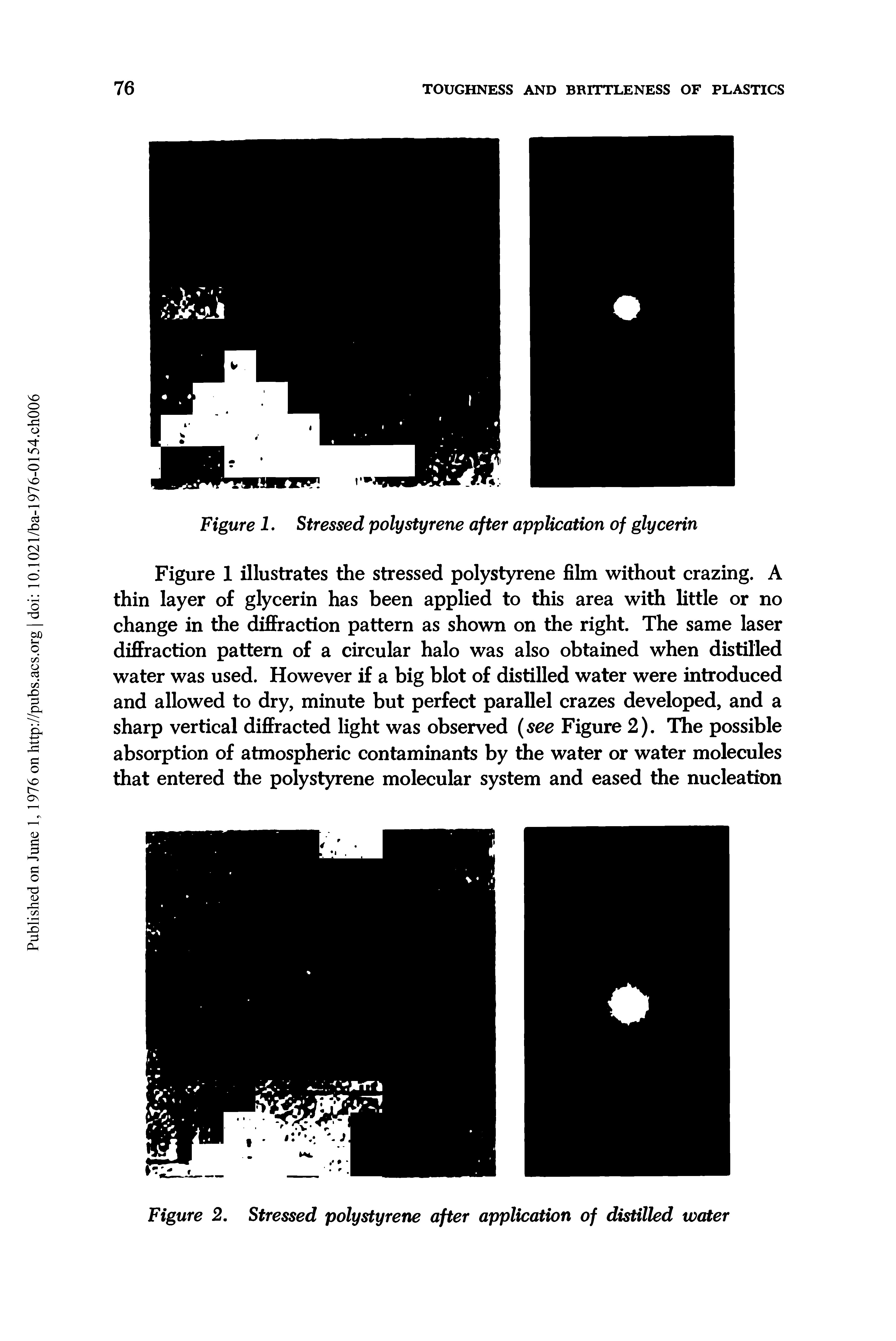 Figure 1 illustrates the stressed polystyrene film without crazing. A thin layer of glycerin has been applied to this area with little or no change in the diffraction pattern as shown on the right. The same laser diffraction pattern of a circular halo was also obtained when distilled water was used. However if a big blot of distilled water were introduced and allowed to dry, minute but perfect parallel crazes developed, and a sharp vertical diffracted light was observed (see Figure 2). The possible absorption of atmospheric contaminants by the water or water molecules that entered the polystyrene molecular system and eased the nucleation...