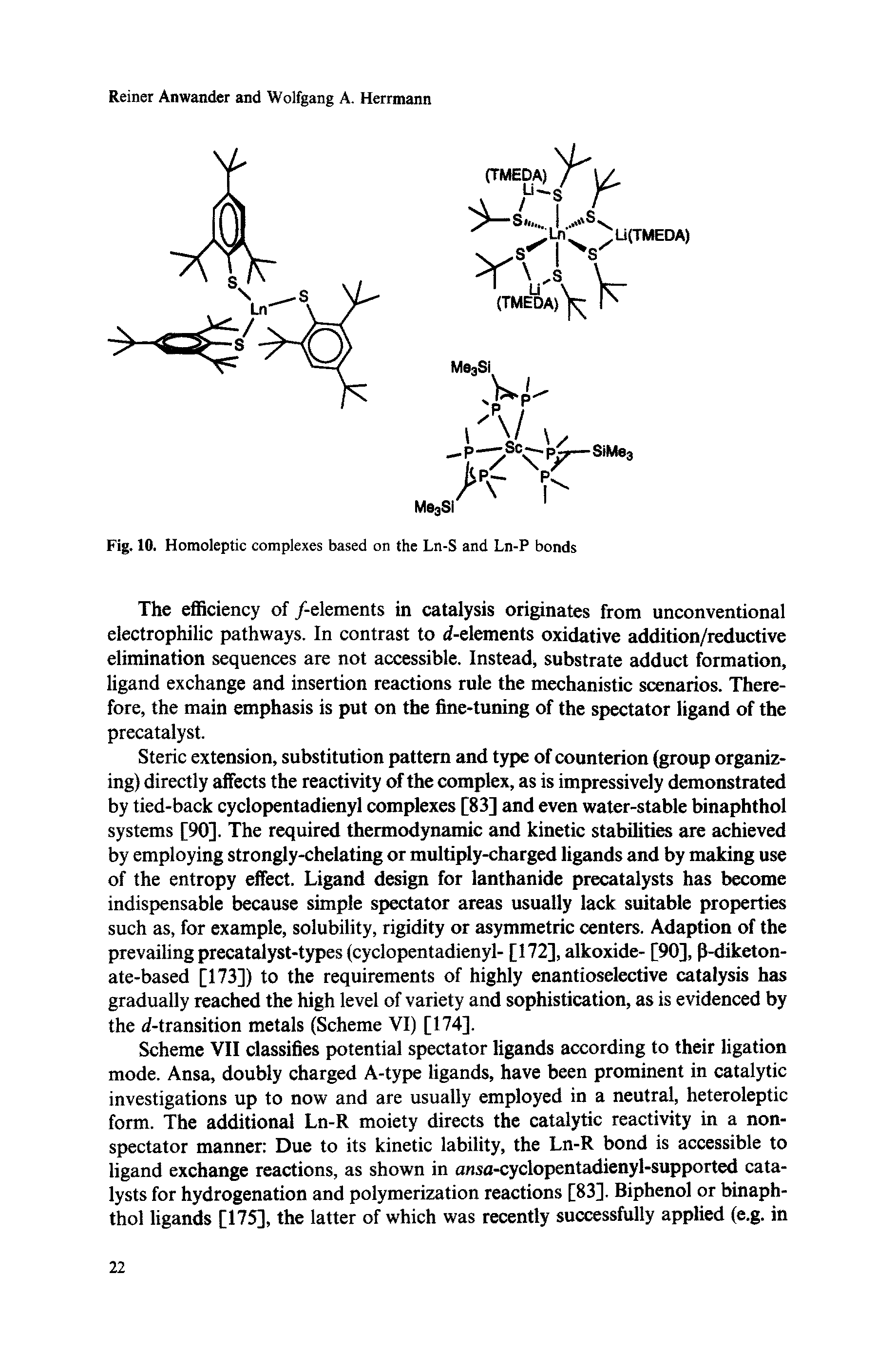 Scheme VII classifies potential spectator ligands according to their ligation mode. Ansa, doubly charged A-type ligands, have been prominent in catalytic investigations up to now and are usually employed in a neutral, heteroleptic form. The additional Ln-R moiety directs the catalytic reactivity in a nonspectator manner Due to its kinetic lability, the Ln-R bond is accessible to ligand exchange reactions, as shown in ansa-cyclopentadienyl-supported catalysts for hydrogenation and polymerization reactions [83]. Biphenol or binaphthol ligands [175], the latter of which was recently successfully applied (e.g. in...