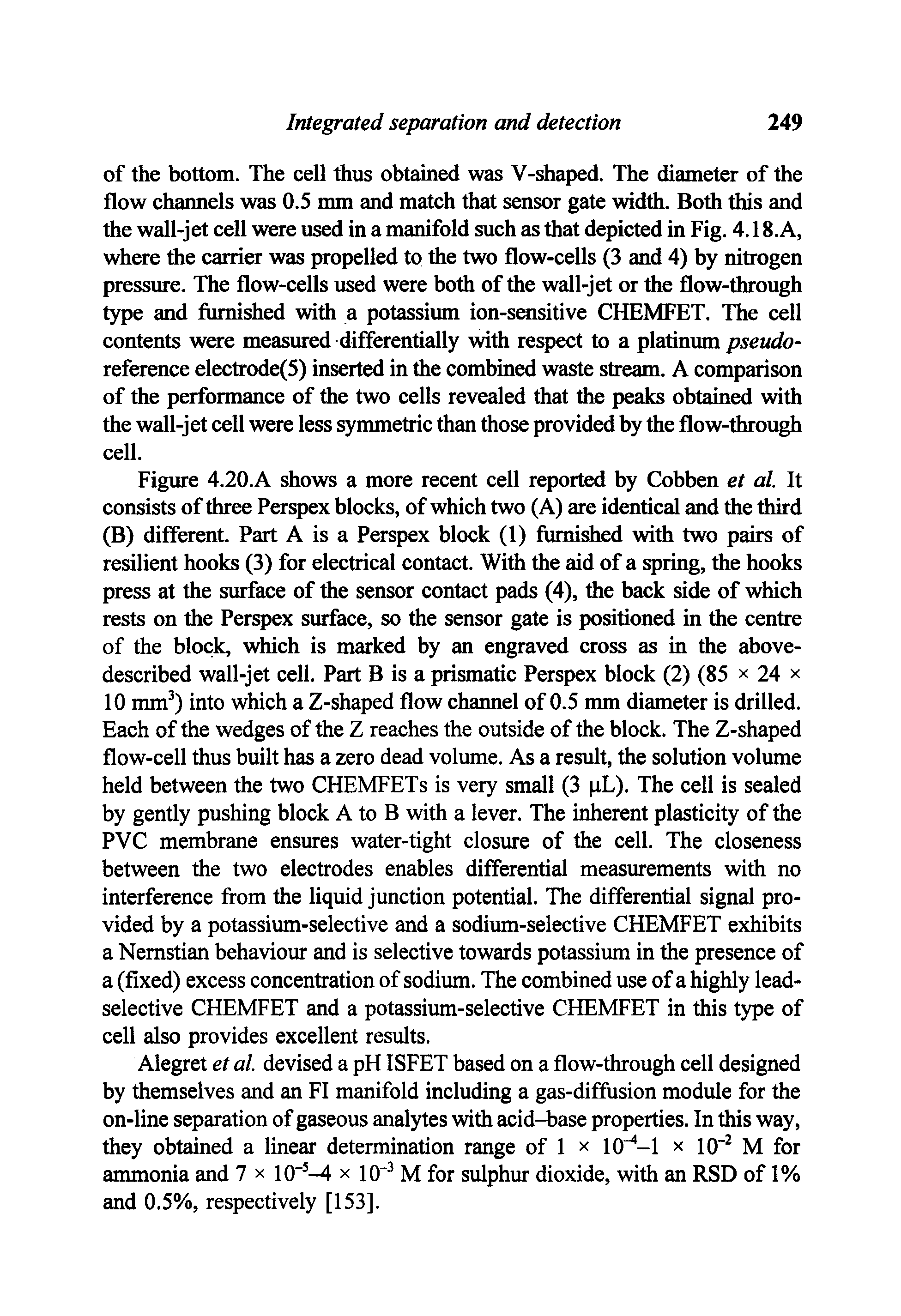 Figure 4.20.A shows a more recent cell reported by Cobben et al. It consists of three Perspex blocks, of which two (A) are identical and the third (B) different. Part A is a Perspex block (1) furnished with two pairs of resilient hooks (3) for electrical contact. With the aid of a spring, the hooks press at the surface of the sensor contact pads (4), the back side of which rests on the Perspex siuface, so the sensor gate is positioned in the centre of the block, which is marked by an engraved cross as in the above-described wall-jet cell. Part B is a prismatic Perspex block (2) (85 x 24 x 10 mm ) into which a Z-shaped flow channel of 0.5 mm diameter is drilled. Each of the wedges of the Z reaches the outside of the block. The Z-shaped flow-cell thus built has a zero dead volume. As a result, the solution volume held between the two CHEMFETs is very small (3 pL). The cell is sealed by gently pushing block A to B with a lever. The inherent plasticity of the PVC membrane ensures water-tight closure of the cell. The closeness between the two electrodes enables differential measurements with no interference from the liquid junction potential. The differential signal provided by a potassium-selective and a sodium-selective CHEMFET exhibits a Nemstian behaviour and is selective towards potassium in the presence of a (fixed) excess concentration of sodium. The combined use of a highly lead-selective CHEMFET and a potassium-selective CHEMFET in this type of cell also provides excellent results.