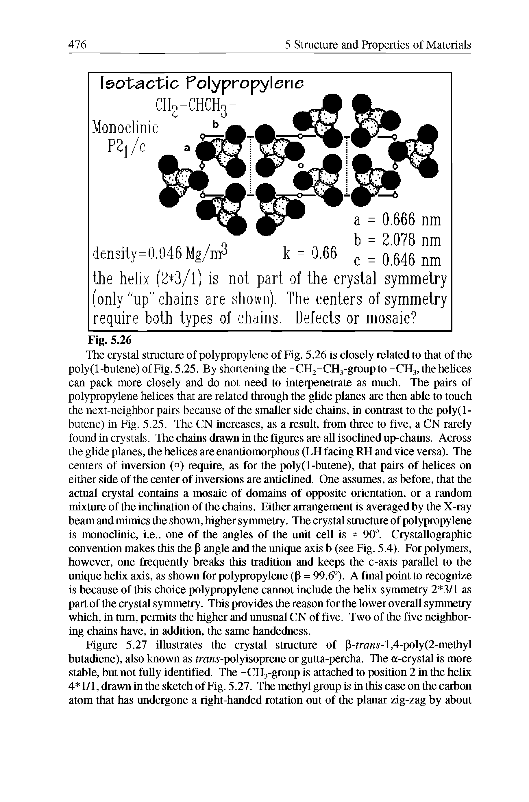 Figure 5.27 illustrates the crystal structure of P-tra i -l,4-poly(2-methyl butadiene), also known as traw -polyisoprene or gutta-percha. The a-crystal is more stable, but not fully identified. The -CHj-group is attached to position 2 in the helix 4 1/1, drawn in the sketch of Fig. 5.27. The methyl group is in this case on the carbon atom that has undergone a right-handed rotation out of the planar zig-zag by about...