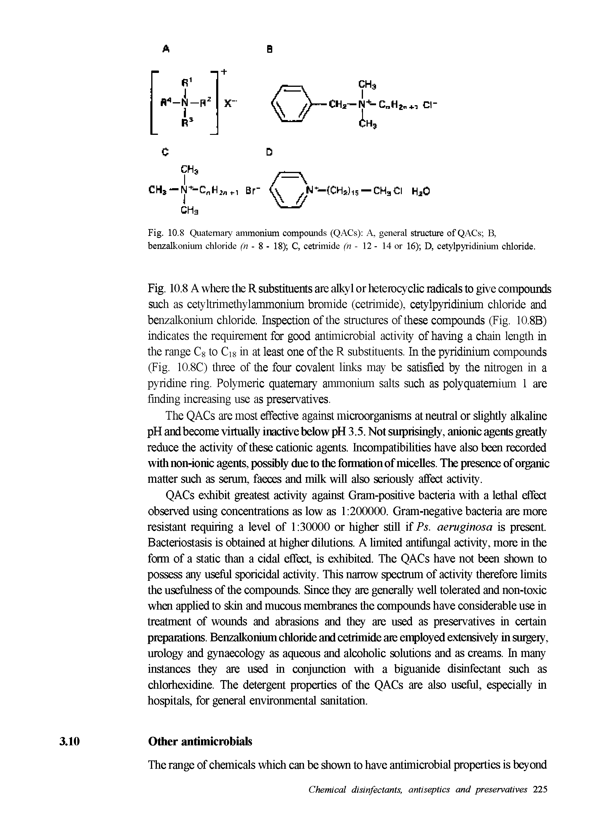 Fig. 10.8 A where the R substituents are alkyl or heterocyclic radicals to give compounds such as cetyltrimethylammonium bromide (cetrimide), cetylpyridinium chloride and benzalkonium chloride. Inspection of the stmctures of these compounds (Fig. 10.8B) indicates the requirement for good antimicrobial activily of having a chain length in the range Cg to Cig in at least one of the R substituents. In the pyridinium compounds (Fig. 10.8C) three of the four covalent links may be satisfied by the nitrogen in a pyridine ring. Polymeric quaternary ammonium salts such as polyquatemium 1 are finding increasing use as preservatives.