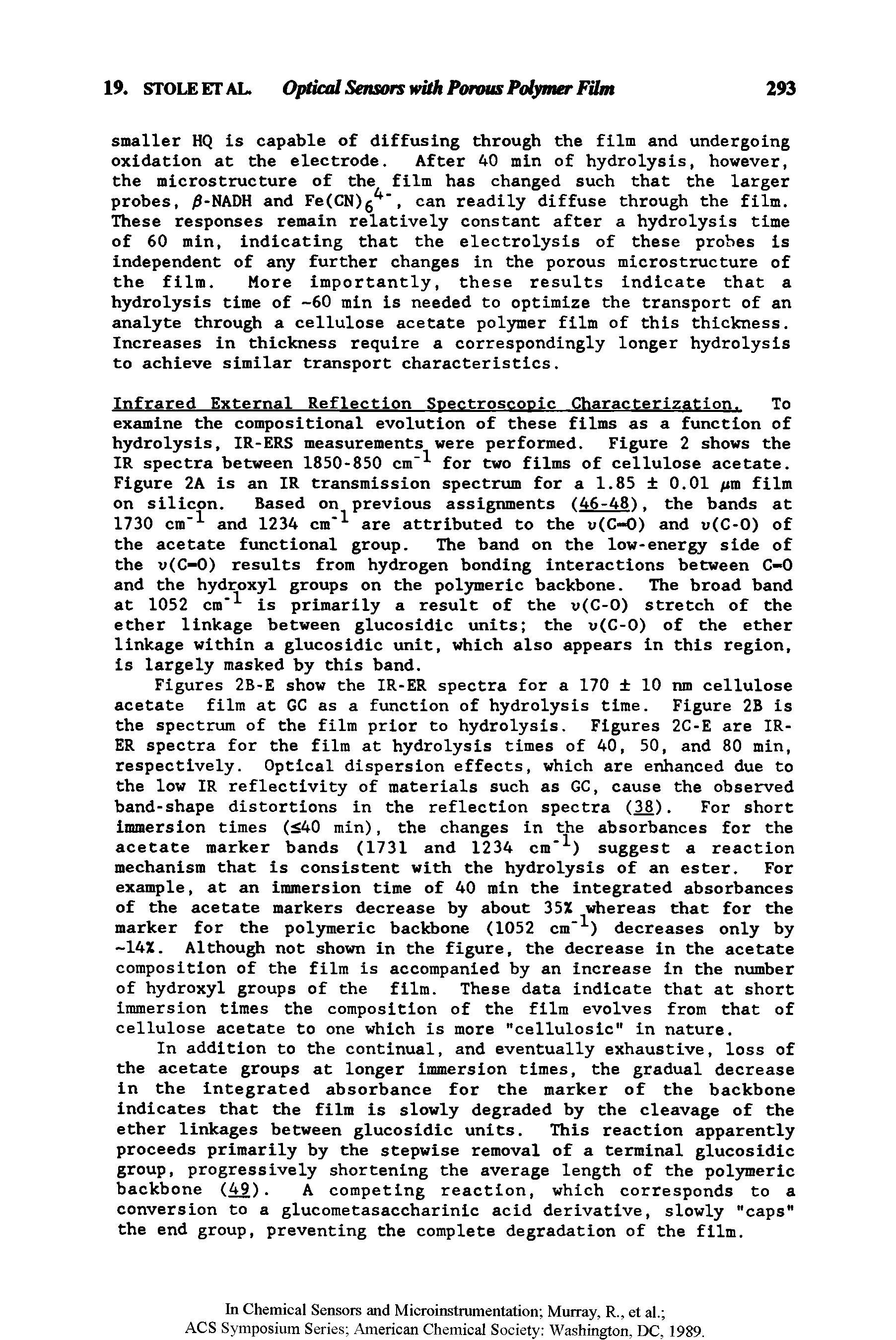 Figures 2B-E show Che IR-ER spectra for a 170 10 nm cellulose acetate film at GC as a function of hydrolysis time. Figure 2B is the spectrum of the film prior to hydrolysis. Figures 2C-E are IR-ER spectra for the film at hydrolysis times of 40, 50, and 80 min, respectively. Optical dispersion effects, which are enhanced due to the low IR reflectivity of materials such as GC, cause the observed band-shape distortions in the reflection spectra (38)- I or short Immersion times ( 40 min), the changes in the absorbances for Che acetate marker bands (1731 and 1234 cm ) suggest a reaction mechanism that is consistent with the hydrolysis of an ester. For example, at an immersion time of 40 min the integrated absorbances of the acetate markers decrease by about 3SZ whereas chat for Che marker for the polymeric backbone (1052 cm ) decreases only by 14Z. Althou not shown in the figure, the decrease in the acetate composition of the film is accompanied by an increase in the number of hydroxyl groups of the film. These data indicate that at short immersion times the composition of the film evolves from Chat of cellulose acetate to one which is more "celluloslc" in nature.