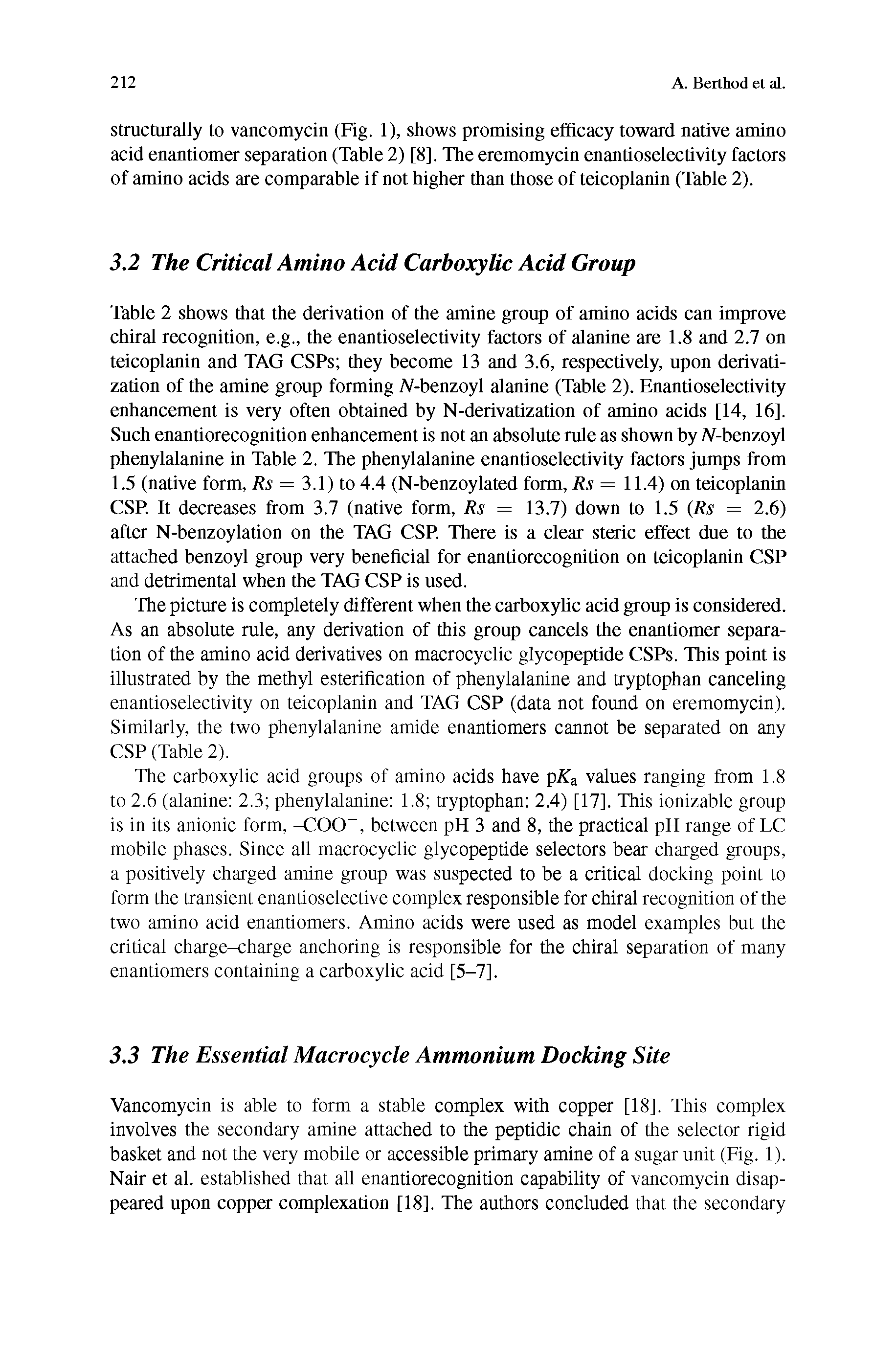 Table 2 shows that the derivation of the amine group of amino acids can improve chiral recognition, e.g., the enantioselectivity factors of alanine are 1.8 and 2.7 on teicoplanin and TAG CSPs they become 13 and 3.6, respectively, upon derivati-zation of the amine group forming A-benzoyl alanine (Table 2). Enantioselectivity enhancement is very often obtained by N-derivatization of amino acids [14, 16]. Such enantiorecognition enhancement is not an absolute rule as shown by iV-benzoyl phenylalanine in Table 2. The phenylalanine enantioselectivity factors jumps from 1.5 (native form, Rs = 3.1) to 4.4 (N-benzoylated form, Rs = 11.4) on teicoplanin CSP. It decreases from 3.7 (native form, Rs = 13.7) down to 1.5 Rs = 2.6) after N-benzoylation on the TAG CSP. There is a clear steric effect due to the attached benzoyl group very beneficial for enantiorecognition on teicoplanin CSP and detrimental when the TAG CSP is used.