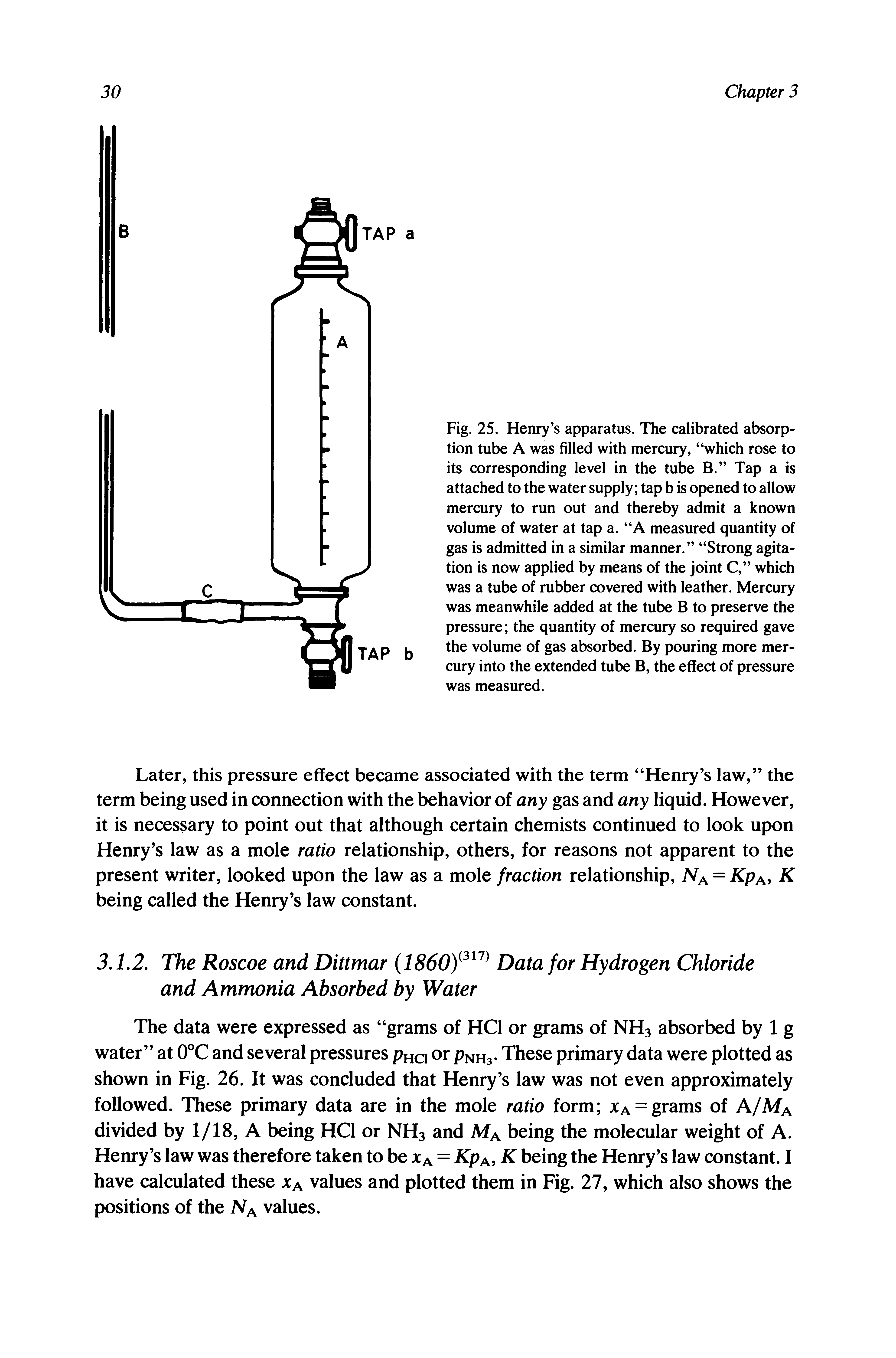 Fig. 25. Henry s apparatus. The calibrated absorption tube A was filled with mercury, which rose to its corresponding level in the tube B. Tap a is attached to the water supply tap b is opened to allow mercury to run out and thereby admit a known volume of water at tap a. A measured quantity of gas is admitted in a similar manner. Strong agitation is now applied by means of the joint C, which was a tube of rubber covered with leather. Mercury was meanwhile added at the tube B to preserve the pressure the quantity of mercury so required gave the volume of gas absorbed. By pouring more mercury into the extended tube B, the effect of pressure was measured.