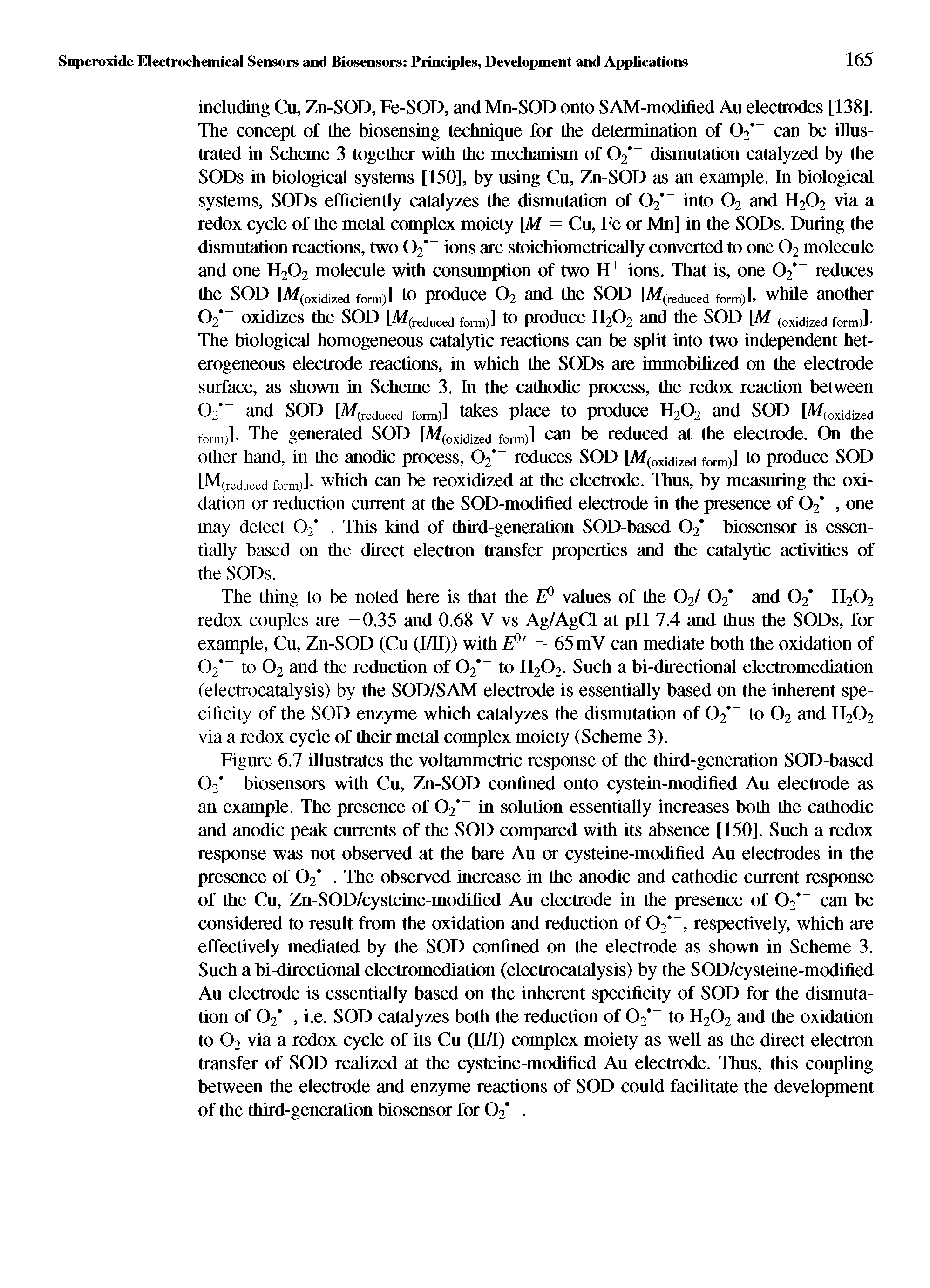 Figure 6.7 illustrates the voltammetric response of the third-generation SOD-based 02 biosensors with Cu, Zn-SOD confined onto cystein-modified Au electrode as an example. The presence of 02" in solution essentially increases both the cathodic and anodic peak currents of the SOD compared with its absence [150], Such a redox response was not observed at the bare Au or cysteine-modified Au electrodes in the presence of 02". The observed increase in the anodic and cathodic current response of the Cu, Zn-SOD/cysteine-modified Au electrode in the presence of 02 can be considered to result from the oxidation and reduction of 02, respectively, which are effectively mediated by the SOD confined on the electrode as shown in Scheme 3. Such a bi-directional electromediation (electrocatalysis) by the SOD/cysteine-modified Au electrode is essentially based on the inherent specificity of SOD for the dismutation of 02", i.e. SOD catalyzes both the reduction of 02 to H202 and the oxidation to 02 via a redox cycle of its Cu (II/I) complex moiety as well as the direct electron transfer of SOD realized at the cysteine-modified Au electrode. Thus, this coupling between the electrode and enzyme reactions of SOD could facilitate the development of the third-generation biosensor for 02". ...