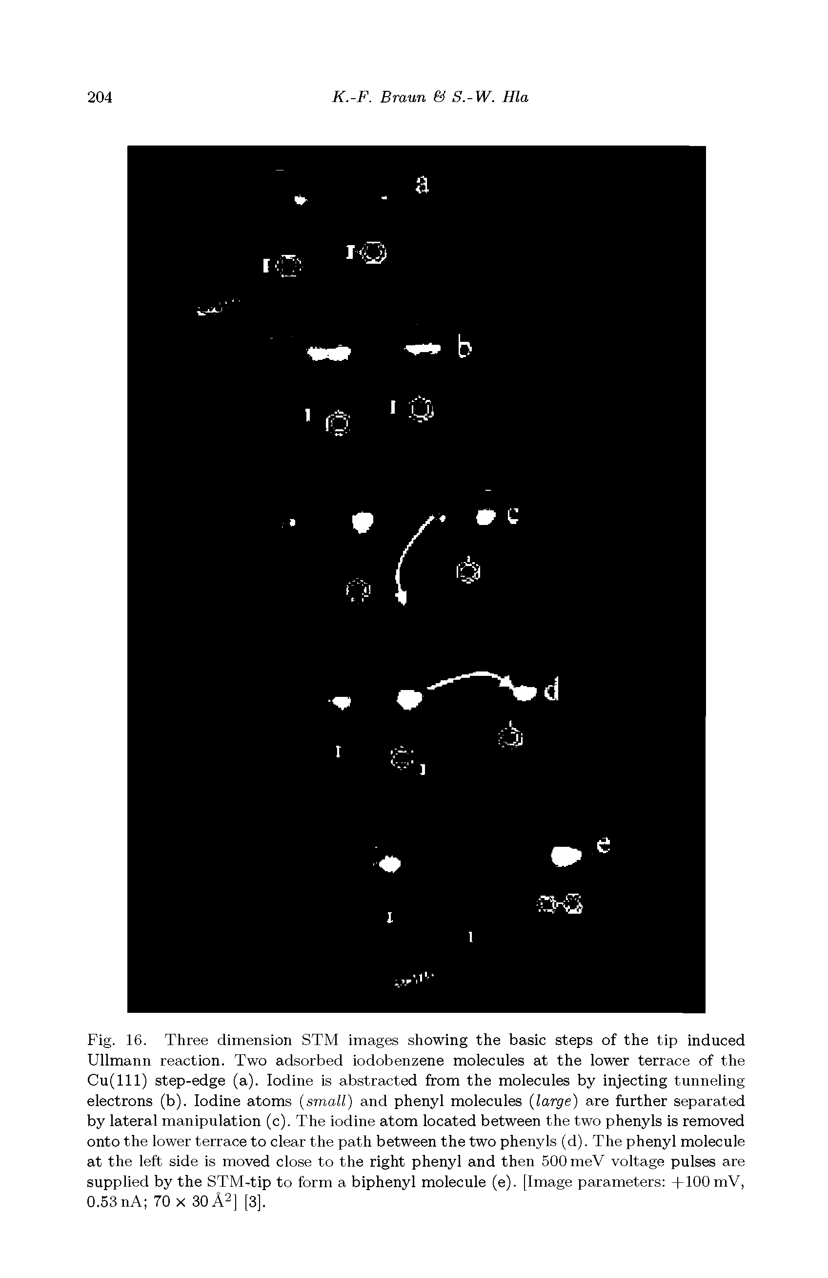 Fig. 16. Three dimension STM images showing the basic steps of the tip induced Ullmann reaction. Two adsorbed iodobenzene molecules at the lower terrace of the Cu(lll) step-edge (a). Iodine is abstracted from the molecules by injecting tunneling electrons (b). Iodine atoms (small) and phenyl molecules (large) are further separated by lateral manipulation (c). The iodine atom located between the two phenyls is removed onto the lower terrace to clear the path between the two phenyls (d). The phenyl molecule at the left side is moved close to the right phenyl and then 500 meV voltage pulses are supplied by the STM-tip to form a biphenyl molecule (e). [Image parameters +100 mV, 0.53 nA 70 x 30 A2] [3],...