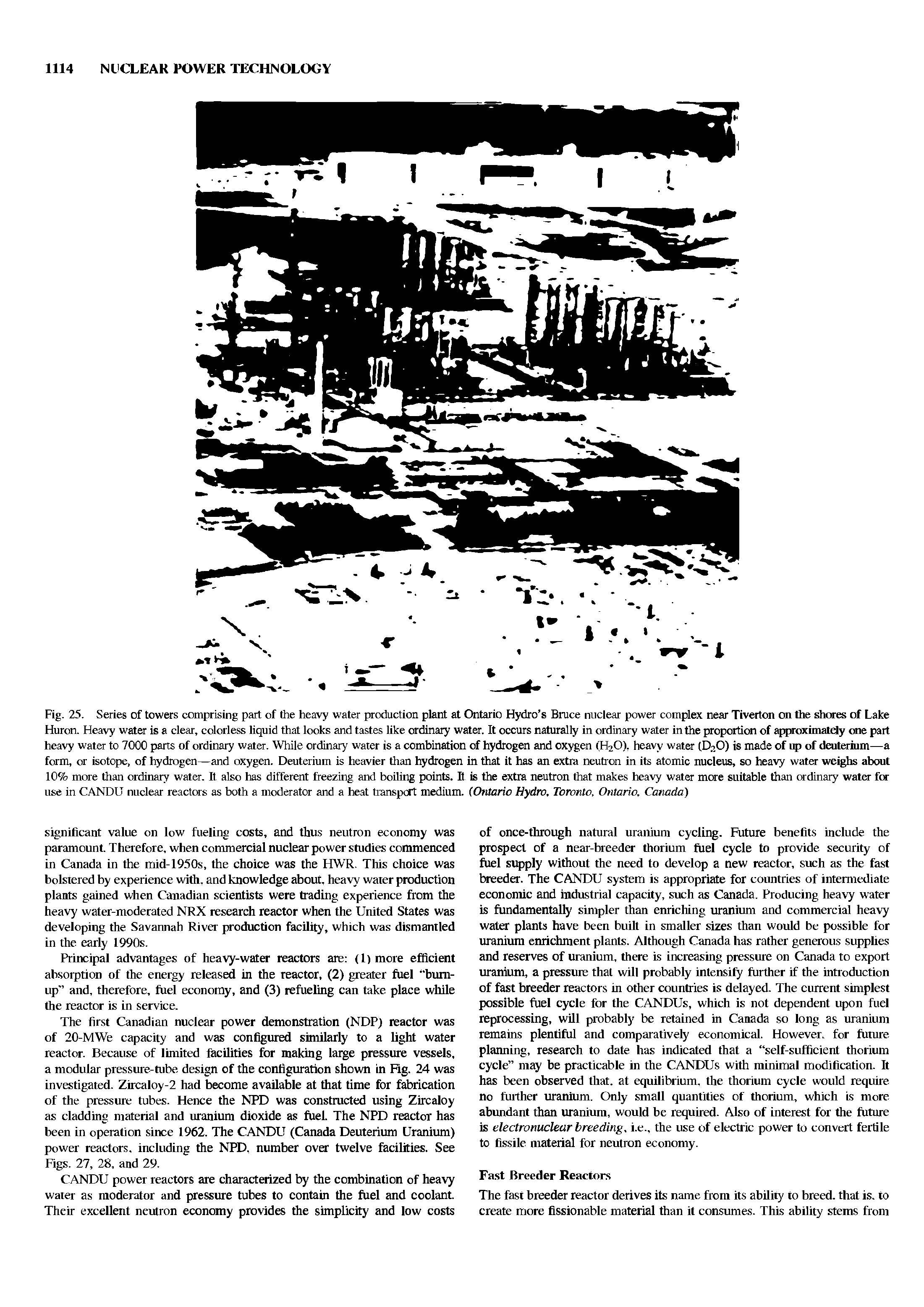 Fig. 25. Series of towers comprising part of the heavy water production plant at Ontario Hydro s Bruce nuclear power complex near Tiverton on the shores of Lake Huron. Heavy water is a clear, colorless liquid that looks and tastes like ordinary water. It occurs naturally in ordinary water in the proportion of approximately one part heavy water to 7000 parts of ordinary water. While ordinary water is a combination of hydrogen and oxygen (H20), heavy water (D.-1.0) is made of up of deuterium—a form, or isotope, of hydrogen—and oxygen. Deuterium is heavier than hydrogen in that it has an extra neutron in its atomic nucleus, so heavy water weighs about 10% more than ordinary water. It also has different freezing and boiling points. It is the extra neutron that makes heavy water more suitable than ordinary water for use in CANDU nuclear reactors as both a moderator and a heat transport medium. (Ontario Hydro, Toronto, Ontario, Canada)...