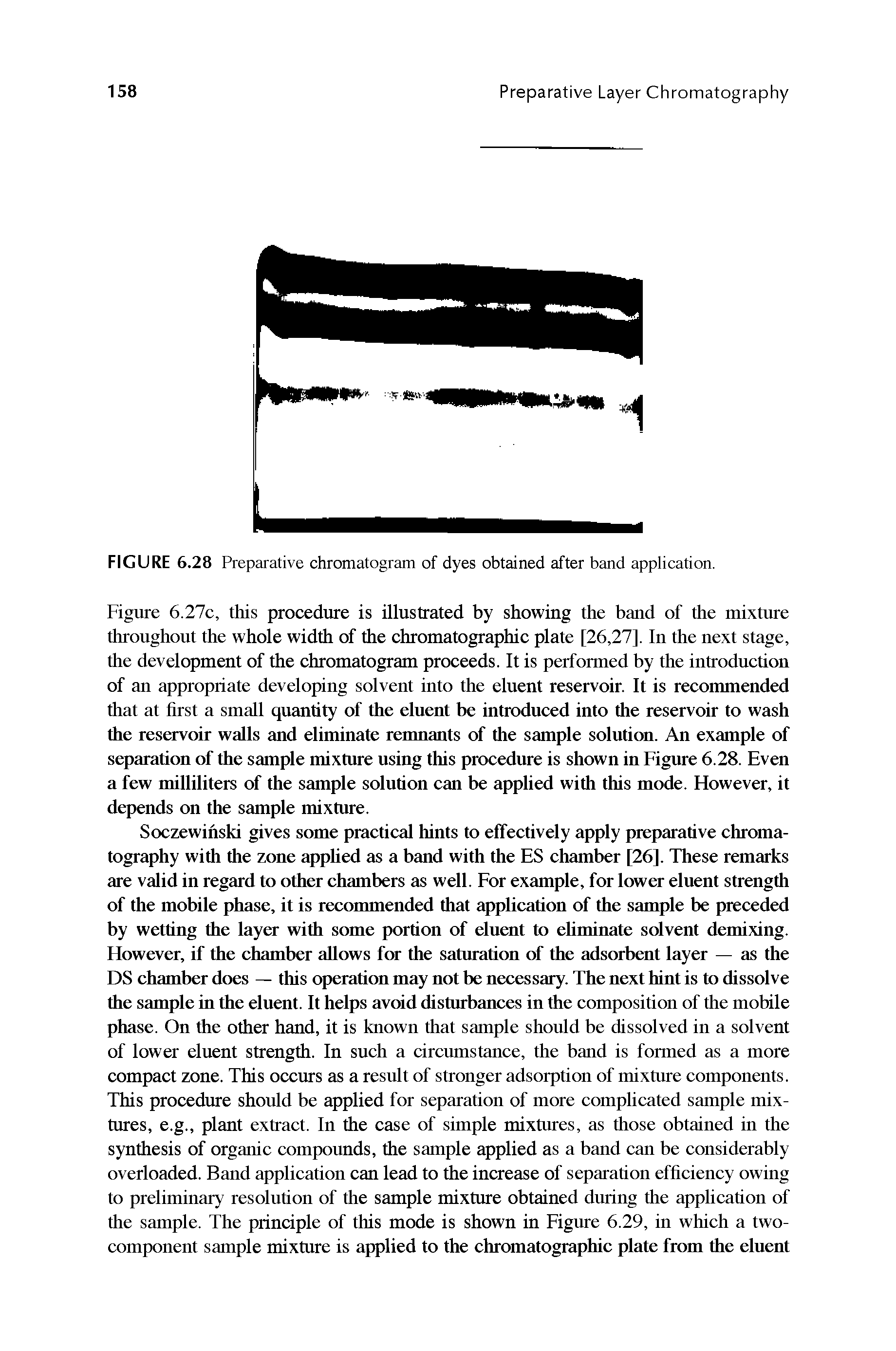 Figure 6.27c, this procedure is illustrated by showing the band of the mixture throughout the whole width of the chromatographic plate [26,27]. In the next stage, the development of the chromatogram proceeds. It is performed by the introduction of an appropriate developing solvent into the eluent reservoir. It is recommended that at hrst a small quantity of the eluent be introduced into the reservoir to wash the reservoir walls and eliminate remnants of the sample solution. An example of separation of the sample mixture using this procedure is shown in Figure 6.28. Even a few milliliters of the sample solution can be applied with this mode. However, it depends on the sample mixture.