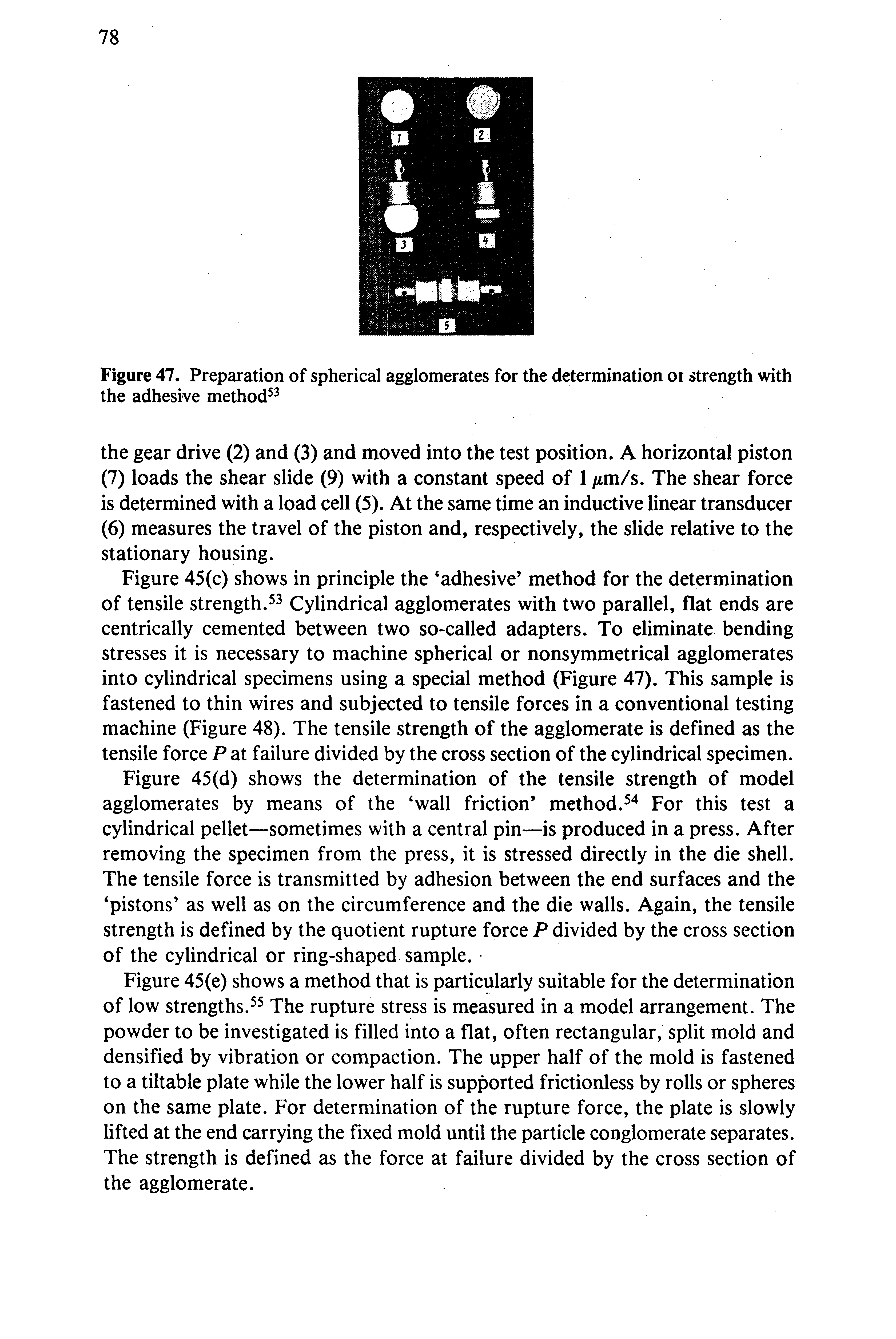 Figure 45(c) shows in principle the adhesive method for the determination of tensile strength. 3 Cylindrical agglomerates with two parallel, flat ends are centrically cemented between two so-called adapters. To eliminate bending stresses it is necessary to machine spherical or nonsymmetrical agglomerates into cylindrical specimens using a special method (Figure 47). This sample is fastened to thin wires and subjected to tensile forces in a conventional testing machine (Figure 48). The tensile strength of the agglomerate is defined as the tensile force P at failure divided by the cross section of the cylindrical specimen.