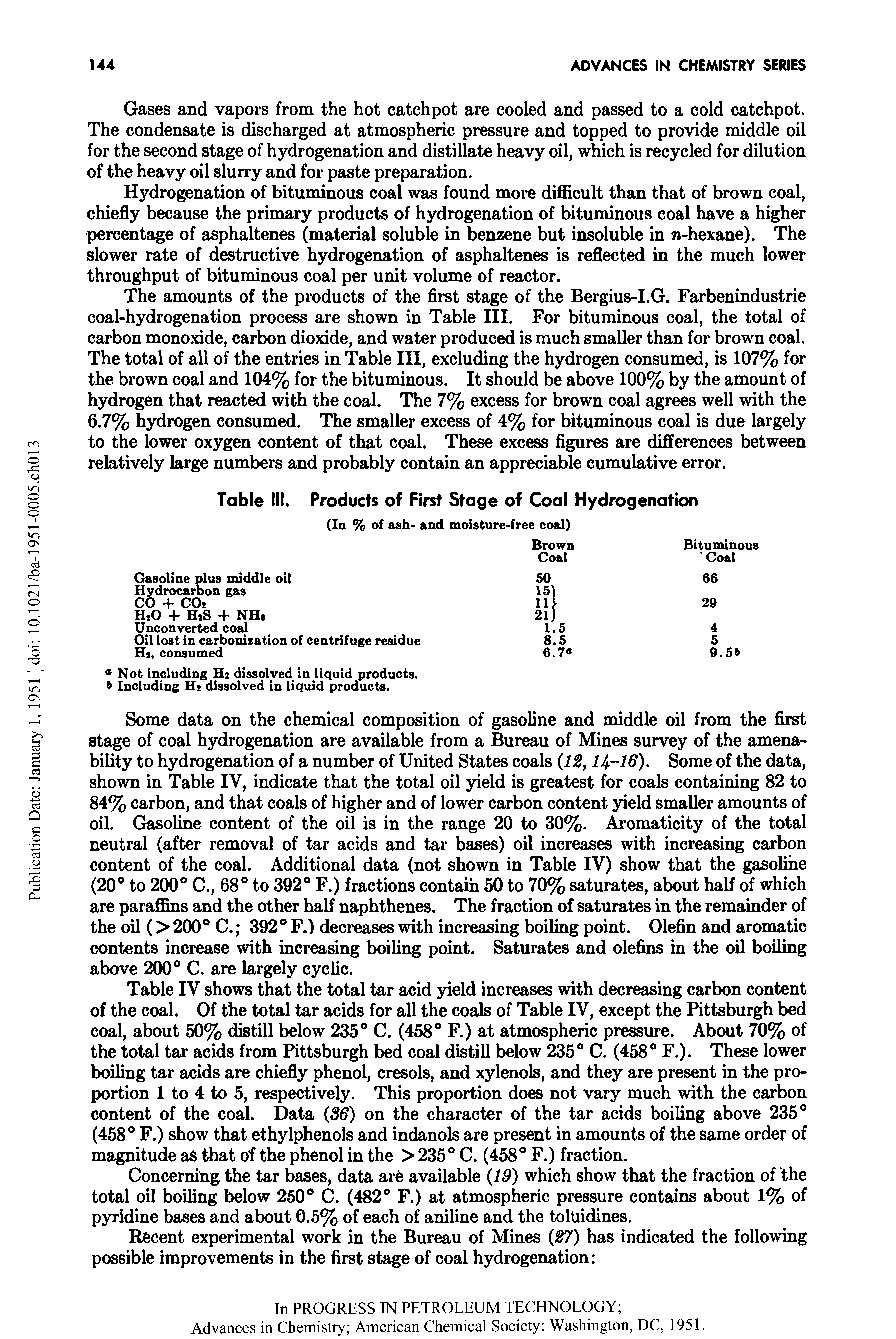 Table IV shows that the total tar acid yield increases with decreasing carbon content of the coal. Of the total tar acids for all the coals of Table IV, except the Pittsburgh bed coal, about 50% distill below 235° C. (458° F.) at atmospheric pressure. About 70% of the total tar acids from Pittsburgh bed coal distill below 235° C. (458° F.). These lower boiling tar acids are chiefly phenol, cresols, and xylenols, and they are present in the proportion 1 to 4 to 5, respectively. This proportion does not vary much with the carbon content of the coal. Data (86) on the character of the tar acids boiling above 235° (458° F.) show that ethylphenols and indanols are present in amounts of the same order of magnitude as that of the phenol in the > 235° C. (458° F.) fraction.