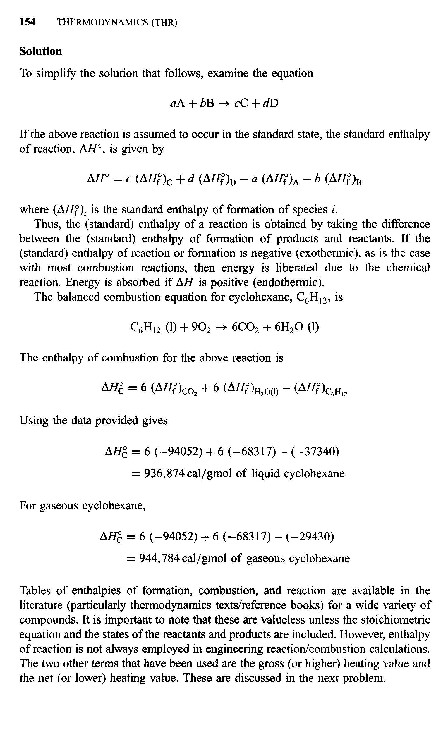 Tables of enthalpies of formation, combustion, and reaction are available in the literature (particularly thermodynamics texts/reference books) for a wide variety of compounds. It is important to note that these are valueless unless the stoichiometric equation and the states of the reactants and products are included. However, enthalpy of reaction is not always employed in engineering reaction/combustion calculations. The two other terms that have been used are the gross (or higher) heating value and the net (or lower) heating value. These are discussed in the next problem.