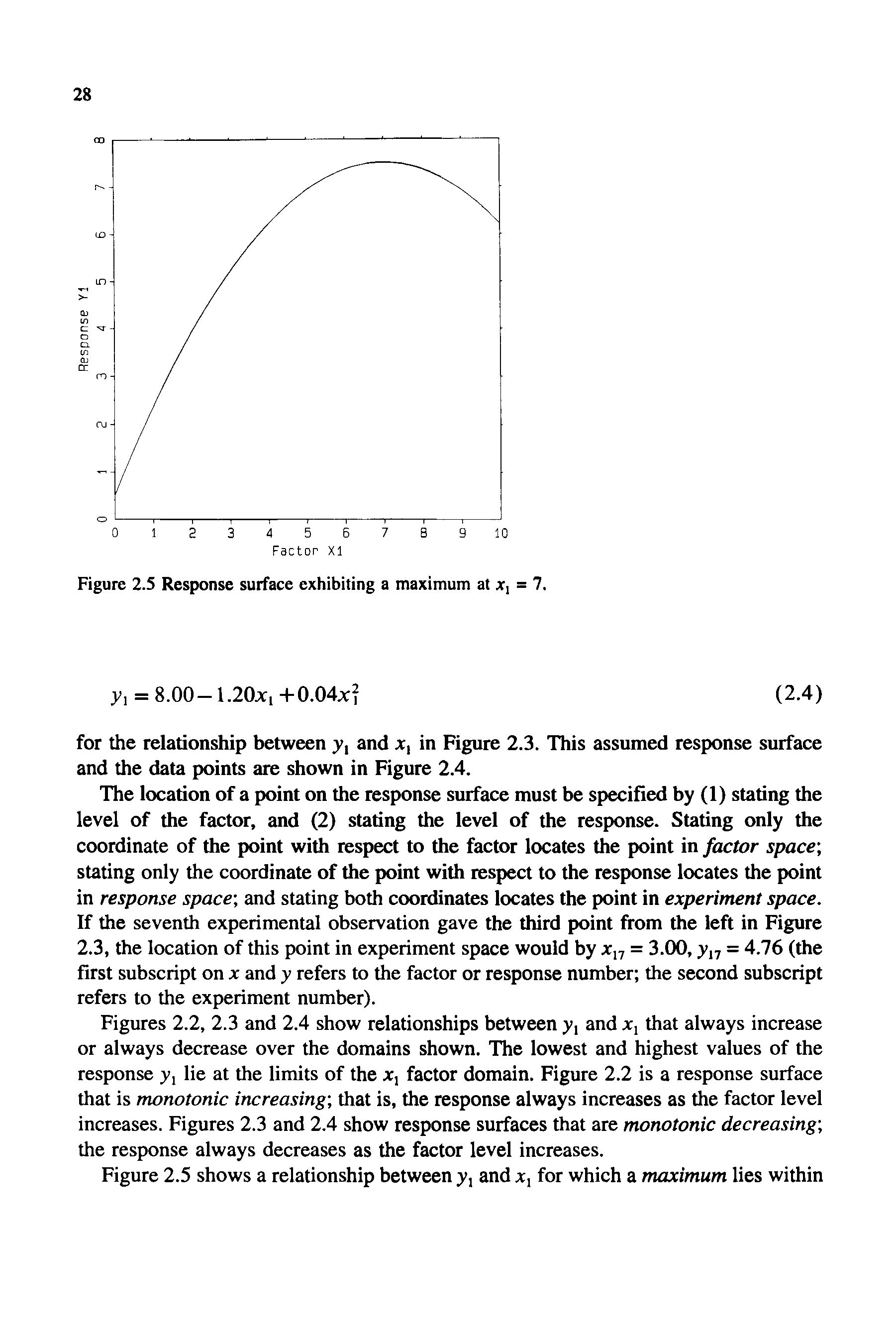 Figures 2.2, 2.3 and 2.4 show relationships between y, and Xj that always increase or always decrease over the domains shown. The lowest and highest values of the response y, lie at the limits of the x, factor domain. Figure 2.2 is a response surface that is monotonic increasing that is, the response always increases as the factor level increases. Figures 2.3 and 2.4 show response surfaces that are monotonic decreasing the response always decreases as the factor level increases.