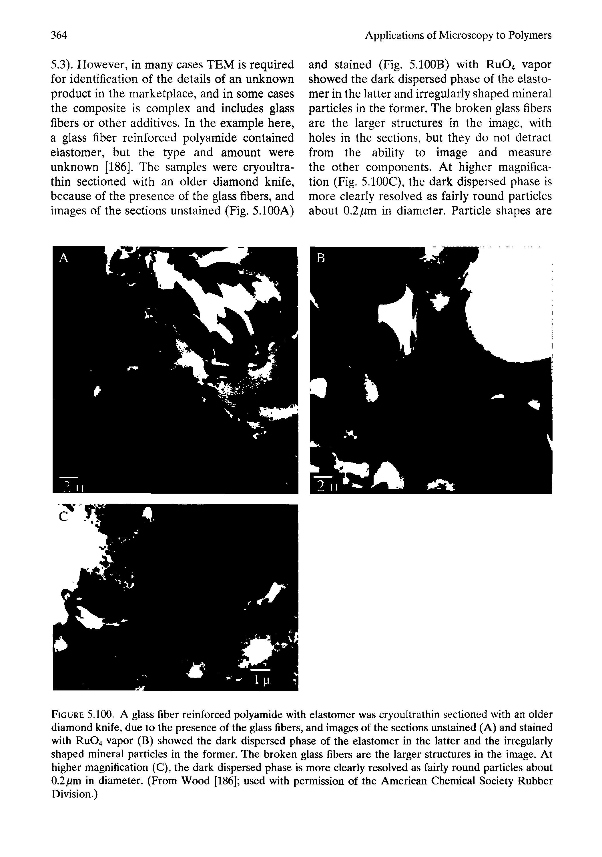 Figure. 5.100. A glass fiber reinforced polyamide with elastomer was cryoultrathin sectioned with an older diamond knife, due to the presence of the glass fibers, and images of the sections unstained (A) and stained with RUO4 vapor (B) showed the dark dispersed phase of the elastomer in the latter and the irregularly shaped mineral particles in the former. The broken glass fibers are the larger structures in the image. At higher magnification (C), the dark dispersed phase is more clearly resolved as fairly round particles about 0.2/tm in diameter. (From Wood [186] used with permission of the American Chemical Society Rubber Division.)...