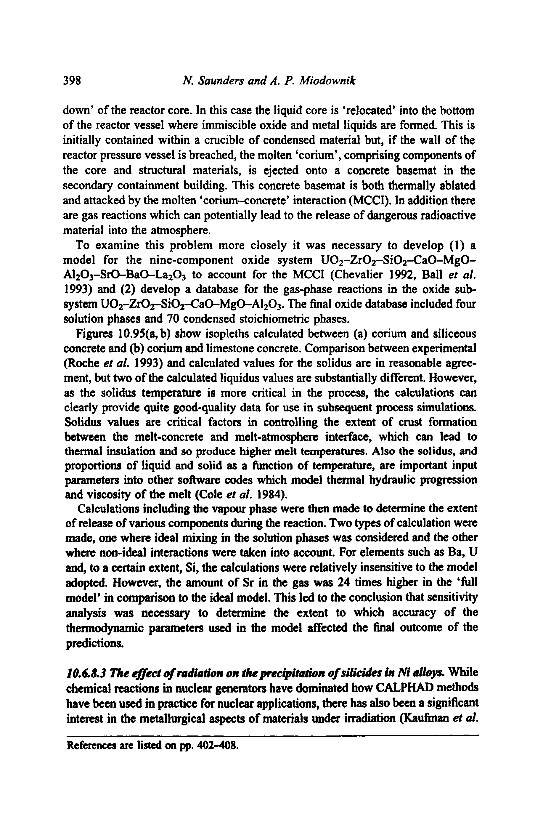 Figures 10.9S(a,b) show isopleths calculated between (a) corium and siliceous concrete and (b) corium and limestone concrete. Comparison between experimental (Roche et al. 1993) and calculated values for the solidus are in reasonable agreement, but two of the calculated liquidus values are substantially different. However, as the solidus temperature is more critical in the process, the calculations can clearly provide quite good-quality data for use in subsequent process simulations. Solidus values are critical factors in controlling the extent of crust formation between the melt-concrete and melt-atmosphere interface, which can lead to thermal insulation and so produce higher melt temperatures. Also the solidus, and proportions of liquid and solid as a function of temperature, are important input parameters into other software codes which model thermal hydraulic progression and viscosity of the melt (Cole et al. 1984).