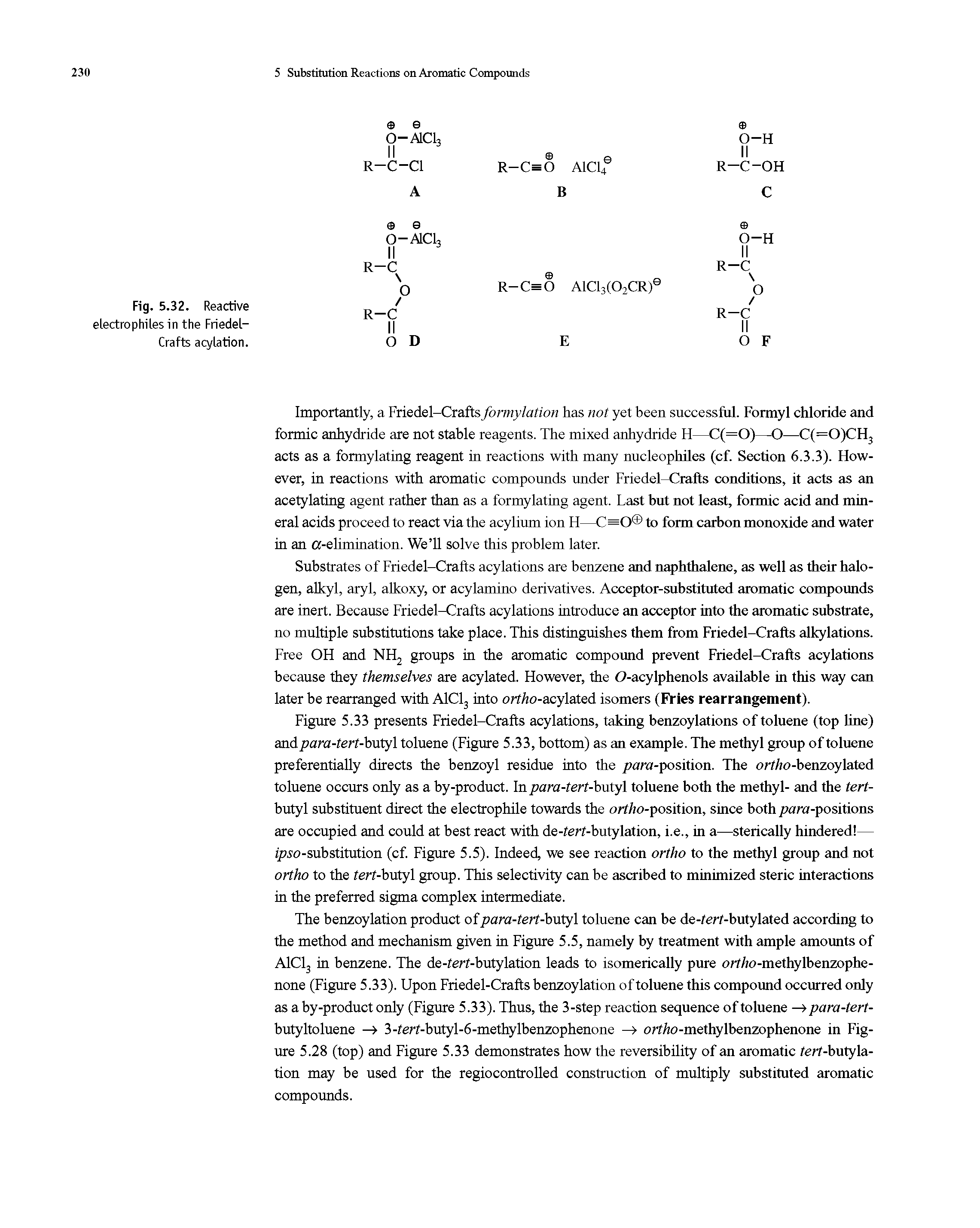 Figure 5.33 presents Friedel-Crafts acylations, taking benzoylations of toluene (top line) and para-tert-butyl toluene (Figure 5.33, bottom) as an example. The methyl group of toluene preferentially directs the benzoyl residue into the para-position. The ortho-benzoylated toluene occurs only as a by-product. In para-tert-butyl toluene both the methyl- and the tert-butyl substituent direct the electrophile towards the ortho-position, since both para-positions are occupied and could at best react with de-ferf-butylation, i.e., in a—sterically hindered — ipso-substitution (cf. Figure 5.5). Indeed, we see reaction ortho to the methyl group and not ortho to the ferf-butyl group. This selectivity can be ascribed to minimized steric interactions in the preferred sigma complex intermediate.