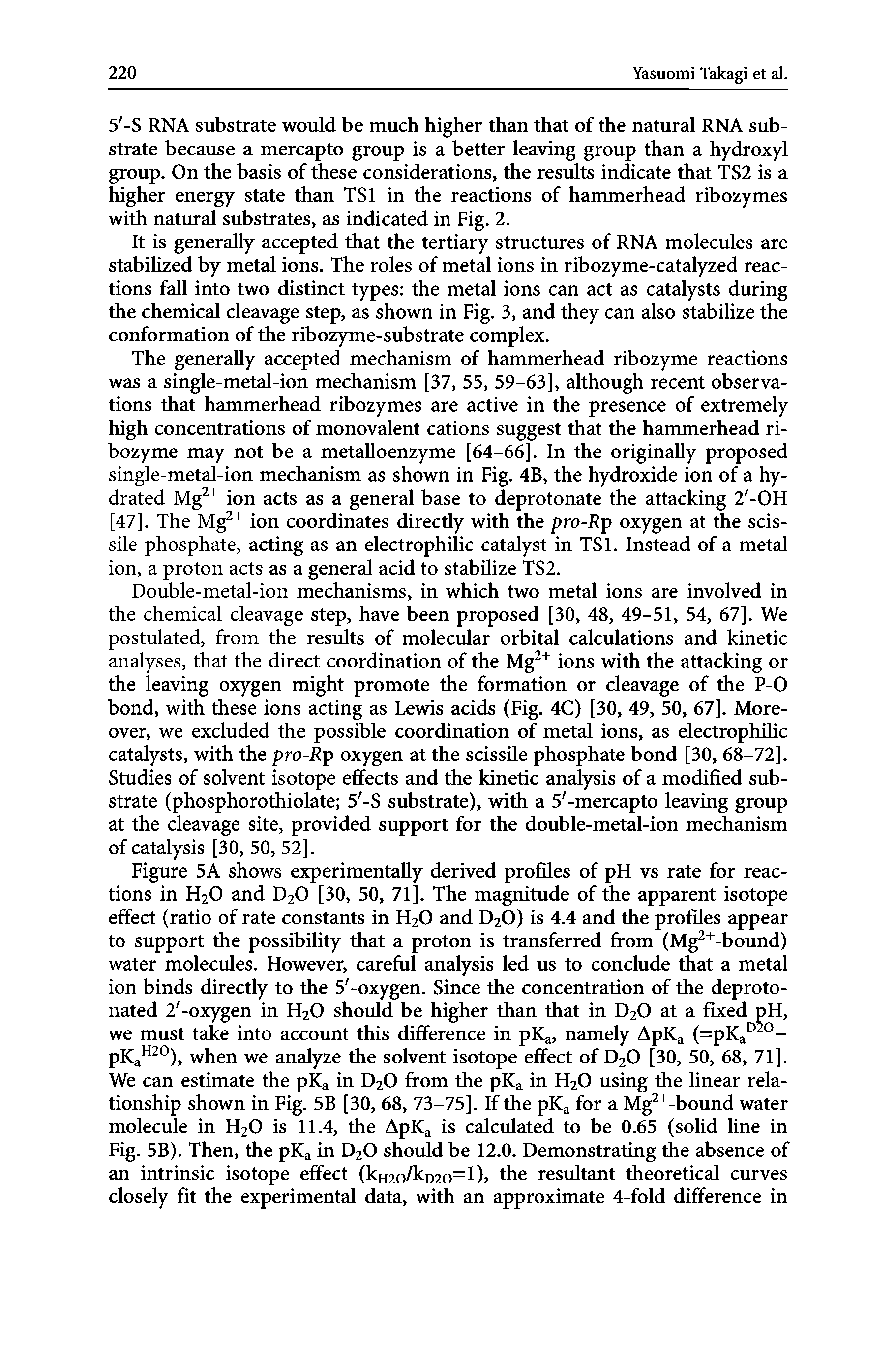 Figure 5A shows experimentally derived profiles of pH vs rate for reactions in H2O and D2O [30, 50, 71]. The magnitude of the apparent isotope effect (ratio of rate constants in H2O and D2O) is 4.4 and the profiles appear to support the possibility that a proton is transferred from (Mg -bound) water molecules. However, careful analysis led us to conclude that a metal ion binds directly to the 5 -oxygen. Since the concentration of the deproto-nated 2 -oxygen in H2O should be higher than that in D2O at a fixed pH, we must take into account this difference in pKa, namely ApKa (=pKa °-pKa ), when we analyze the solvent isotope effect of D2O [30, 50, 68, 71]. We can estimate the pKa in D2O from the pKa in H2O using the linear relationship shown in Fig. 5B [30, 68, 73-75]. If the pKa for a Mg -bound water molecule in H2O is 11.4, the ApKa is calculated to be 0.65 (solid line in Fig. 5B). Then, the pKa in D2O should be 12.0. Demonstrating the absence of an intrinsic isotope effect (kH2o/kD20=l)> the resultant theoretical curves closely fit the experimental data, with an approximate 4-fold difference in...