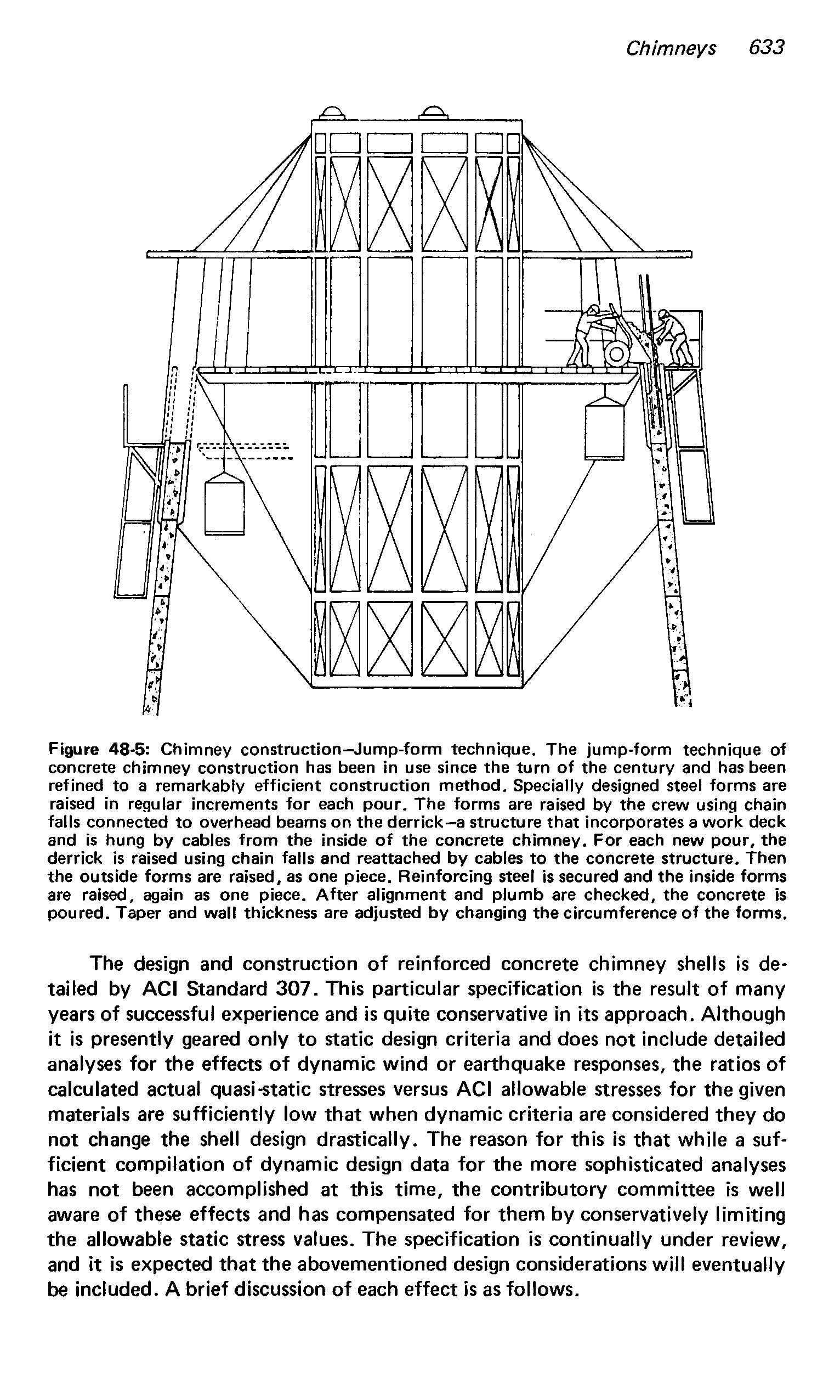 Figure 48-5 Chimney construction-Jump-form technique. The jump-form technique of concrete chimney construction has been in use since the turn of the century and has been refined to a remarkably efficient construction method. Specially designed steel forms are raised in regular increments for each pour. The forms are raised by the crew using chain falls connected to overhead beams on the derrick—a structure that incorporates a work deck and is hung by cables from the inside of the concrete chimney. For each new pour, the derrick is raised using chain falls and reattached by cables to the concrete structure. Then the outside forms are raised, as one piece. Reinforcing steel is secured and the Inside forms are raised, again as one piece. After alignment and plumb are checked, the concrete is poured. Taper and wall thickness are adjusted by changing the circumference of the forms.