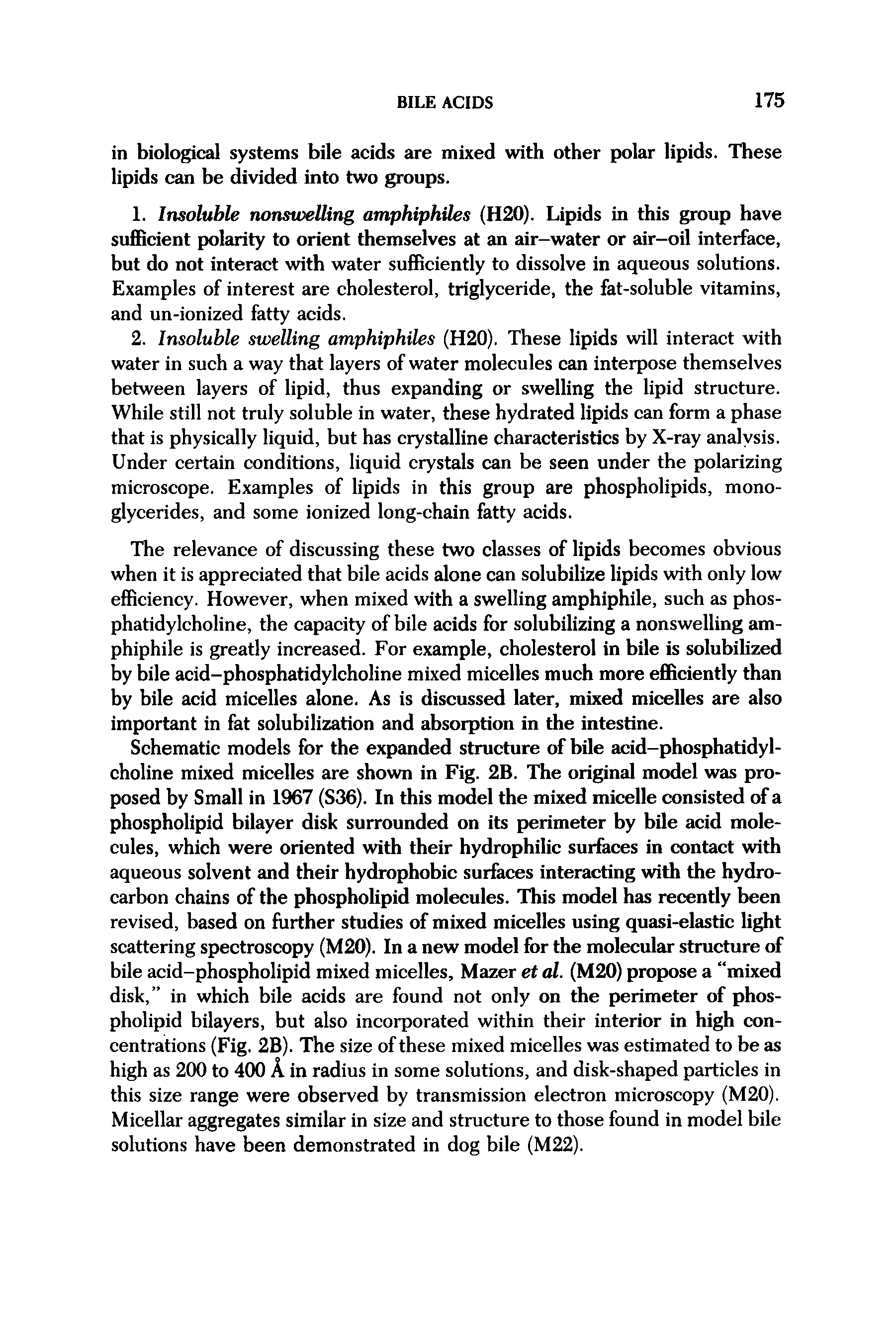 Schematic models for the expanded structure of bile acid-phosphatidylcholine mixed micelles are shown in Fig. 2B. The original model was proposed by Small in 1967 (S36). In this model the mixed micelle consisted of a phospholipid bilayer disk surrounded on its perimeter by bile acid molecules, which were oriented with their hydrophilic surhices in contact with aqueous solvent and their hydrophobic sur ces interacting with the hydrocarbon chains of the phosphohpid molecules. This model has recently been revised, based on further studies of mixed micelles using quasi-elastic light scattering spectroscopy (M20). In a new model for the molecular structure of bile acid-phospholipid mixed micelles. Mazer et al. (M20) propose a mixed disk, in which bile acids are found not only on the perimeter of phospholipid bilayers, but also incorporated within their interior in high concentrations (Fig. 2B). The size of these mixed micelles was estimated to be as high as 200 to 400 A in radius in some solutions, and disk-shaped particles in this size range were observed by transmission electron microscopy (M20). Micellar aggregates similar in size and structure to those found in model bile solutions have been demonstrated in dog bile (M22).