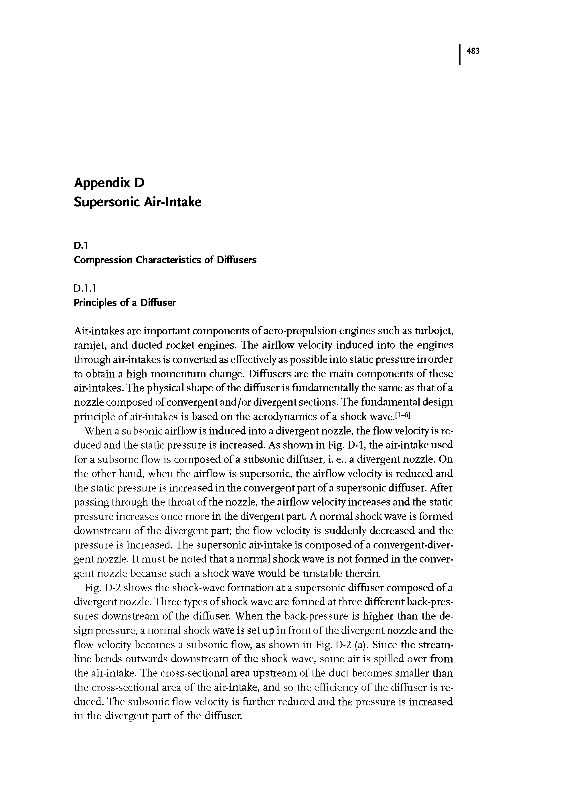 Fig. D-2 shows the shock-wave formation at a supersonic diffuser composed of a divergent nozzle. Three types of shock wave are formed at three different back-pressures downstream of the diffuser. When the back-pressure is higher than the design pressure, a normal shock wave is set up in front of the divergent nozzle and the flow velocity becomes a subsonic flow, as shown in Fig. D-2 (a). Since the streamline bends outwards downstream of the shock wave, some air is spilled over from the air-intake. The cross-sectional area upstream of the duct becomes smaller than the cross-sectional area of the air-intake, and so the efficiency of the diffuser is reduced. The subsonic flow velocity is further reduced and the pressure is increased in the divergent part of the diffuser.