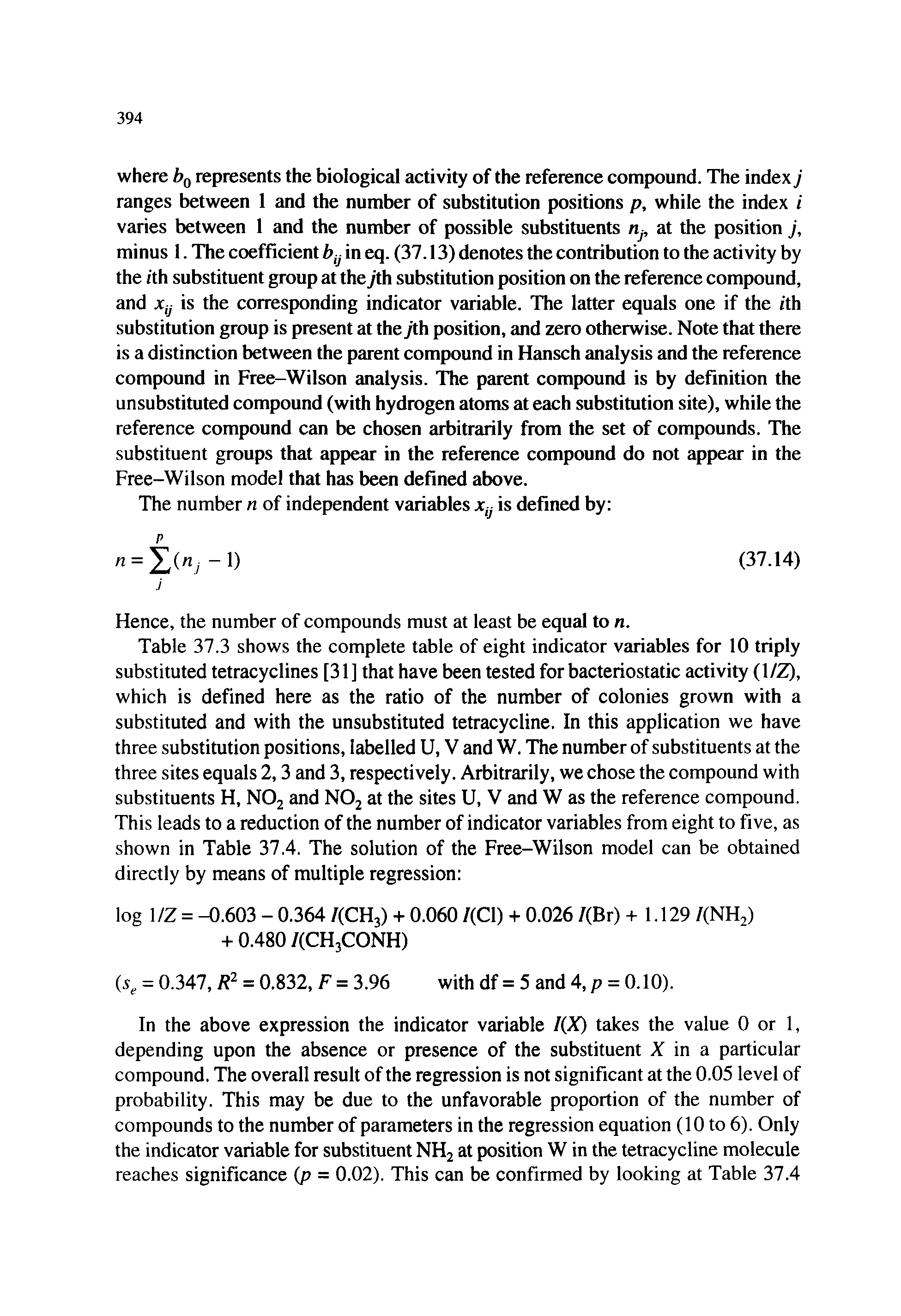 Table 37.3 shows the complete table of eight indicator variables for 10 triply substituted tetracyclines [31 ] that have been tested for bacteriostatic activity (1/Z), which is defined here as the ratio of the number of colonies grown with a substituted and with the unsubstituted tetracycline. In this application we have three substitution positions, labelled U, V and W. The number of substituents at the three sites equals 2,3 and 3, respectively. Arbitrarily, we chose the compound with substituents H, NOj and NO2 at the sites U, V and W as the reference compound. This leads to a reduction of the number of indicator variables from eight to five, as shown in Table 37.4. The solution of the Free-Wilson model can be obtained directly by means of multiple regression ...