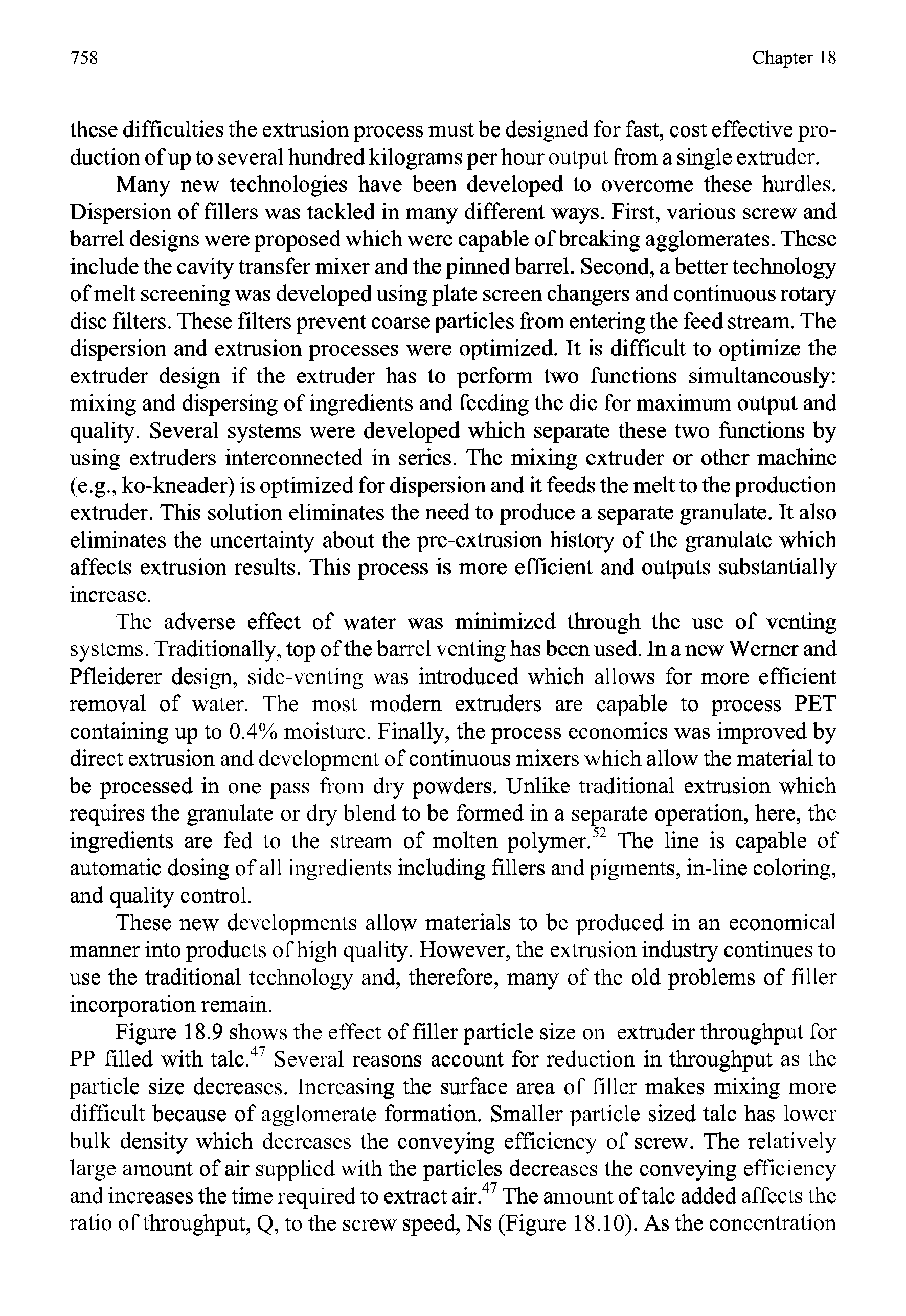 Figure 18.9 shows the effect of filler particle size on extruder throughput for PP filled with talc. Several reasons account for reduction in throughput as the particle size decreases. Increasing the surface area of filler makes mixing more difficult because of agglomerate formation. Smaller particle sized talc has lower bulk density which decreases the conveying efficiency of screw. The relatively large amount of air supplied with the particles decreases the conveying efficiency and increases the time required to extract air. The amount of talc added affects the ratio of throughput, Q, to the screw speed. Ns (Figure 18.10). As the concentration...