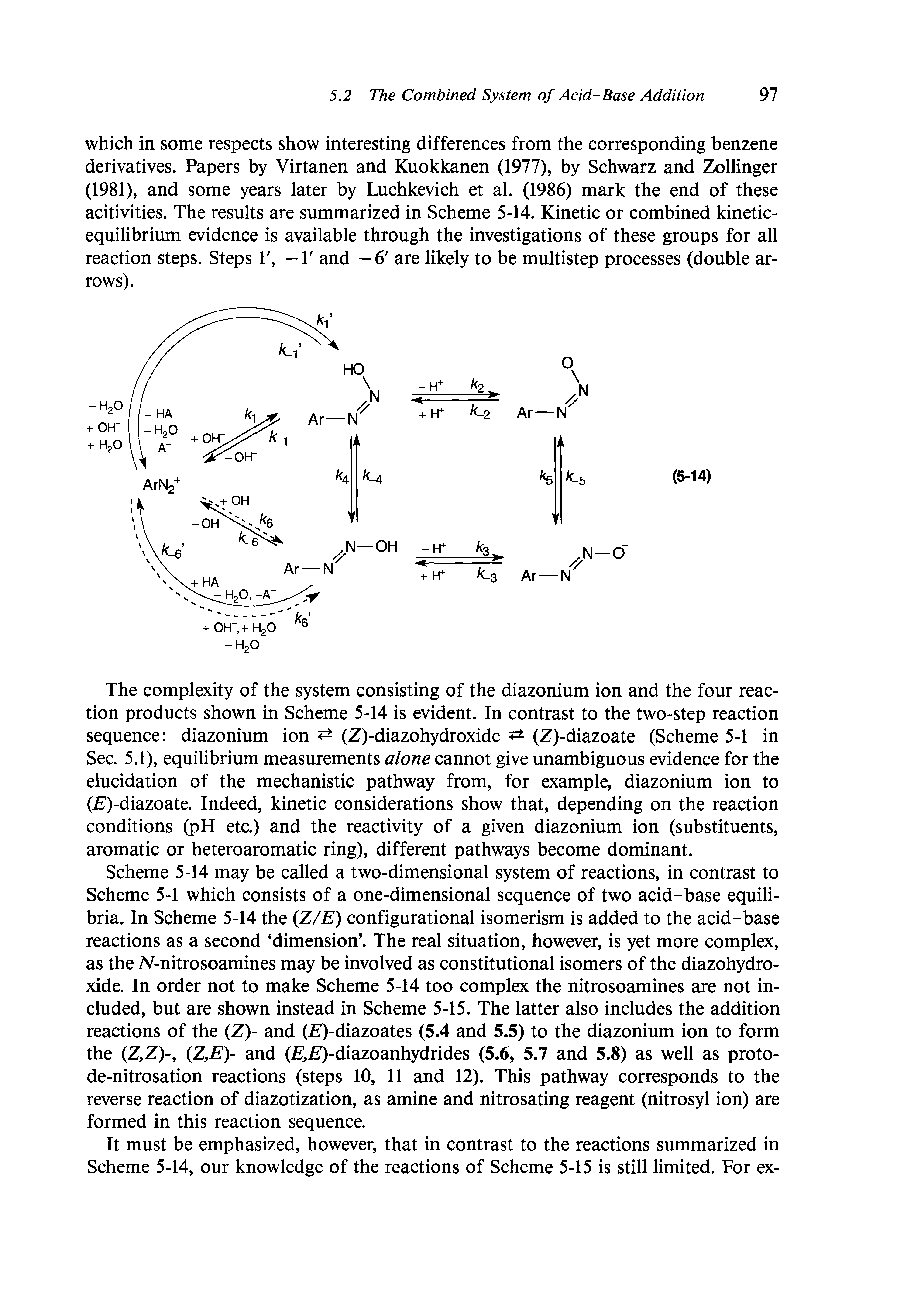 Scheme 5-14 may be called a two-dimensional system of reactions, in contrast to Scheme 5-1 which consists of a one-dimensional sequence of two acid-base equilibria. In Scheme 5-14 the (Z/E) configurational isomerism is added to the acid-base reactions as a second dimension . The real situation, however, is yet more complex, as the TV-nitrosoamines may be involved as constitutional isomers of the diazohydroxide. In order not to make Scheme 5-14 too complex the nitrosoamines are not included, but are shown instead in Scheme 5-15. The latter also includes the addition reactions of the (Z)- and ( )-diazoates (5.4 and 5.5) to the diazonium ion to form the (Z,Z)-, (Z,E)- and (2 2i)-diazoanhydrides (5.6, 5.7 and 5.8) as well as proto-de-nitrosation reactions (steps 10, 11 and 12). This pathway corresponds to the reverse reaction of diazotization, as amine and nitrosating reagent (nitrosyl ion) are formed in this reaction sequence.