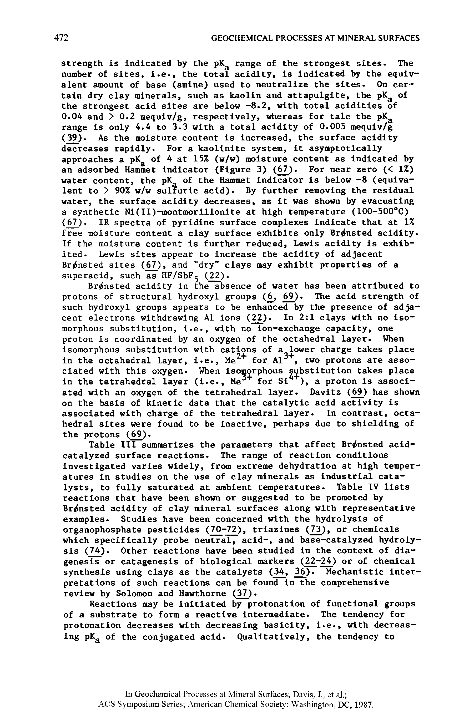 Table III summarizes the parameters that affect Brrfnsted acid-catalyzed surface reactions. The range of reaction conditions investigated varies widely, from extreme dehydration at high temperatures in studies on the use of clay minerals as industrial catalysts, to fully saturated at ambient temperatures. Table IV lists reactions that have been shown or suggested to be promoted by Br nsted acidity of clay mineral surfaces along with representative examples. Studies have been concerned with the hydrolysis of organophosphate pesticides (70-72), triazines (73), or chemicals which specifically probe neutral, acid-, and base-catalyzed hydrolysis (74). Other reactions have been studied in the context of diagenesis or catagenesis of biological markers (22-24) or of chemical synthesis using clays as the catalysts (34, 36). Mechanistic interpretations of such reactions can be found in the comprehensive review by Solomon and Hawthorne (37).