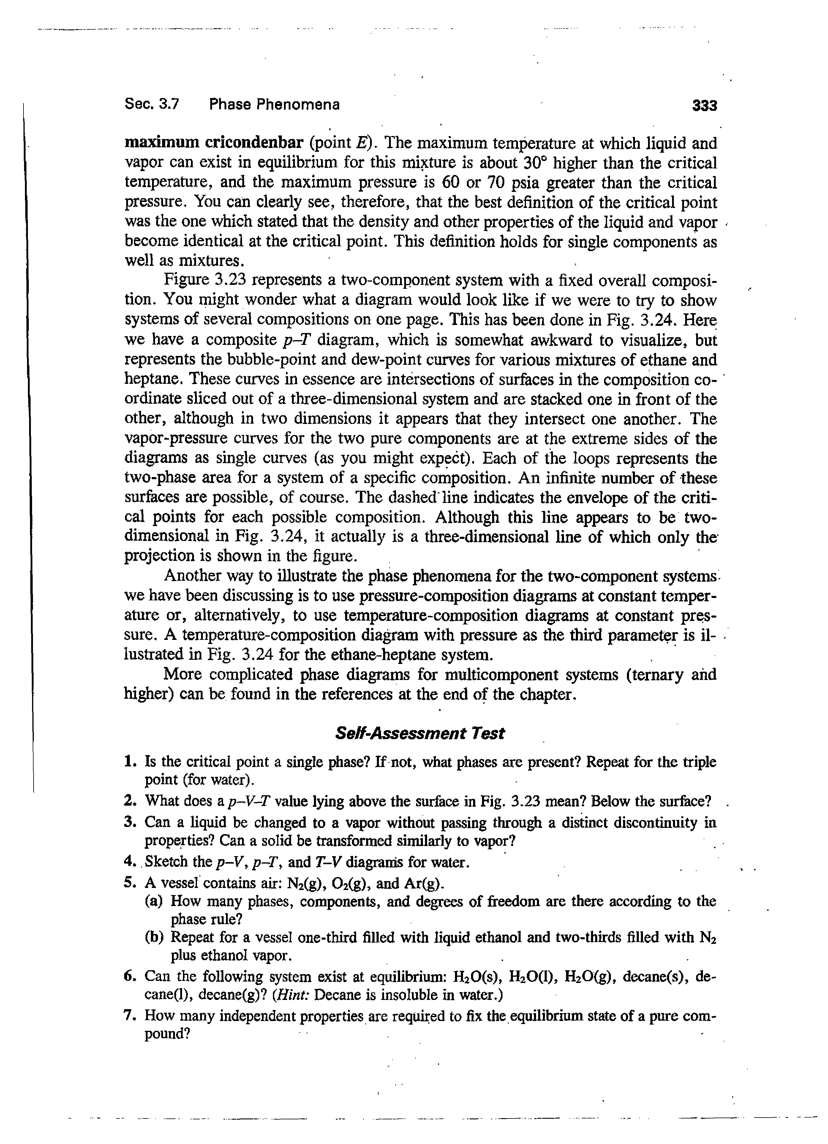 Figure 3.23 represents a two-component system with a fixed overall composition. You might wonder what a diagram would look like if we were to try to show systems of several compositions on one page. This has been done in Fig. 3.24. Here we have a composite p-T diagram, which is somewhat awkward to visualize, but represents the bubble-point and dew-point curves for various mixtures of ethane and heptane. These curves in essence are intersections of surfeces in the composition coordinate sliced out of a three-dimensional system and are stacked one in front of the other, although in two dimensions it appears that they intersect one another. The vapor-pressure curves for the two pure components are at the extreme sides of the diagrams as single curves (as you might expect). Each of the loops represents the two-phase area for a system of a specific composition. An infinite number of these surfaces are possible, of course. The dashed line indicates the envelope of the critical points for each possible composition. Although this line appears to be two-dimensional in Fig. 3.24, it actually is a three-dimensional line of which only the projection is shown in the figure.