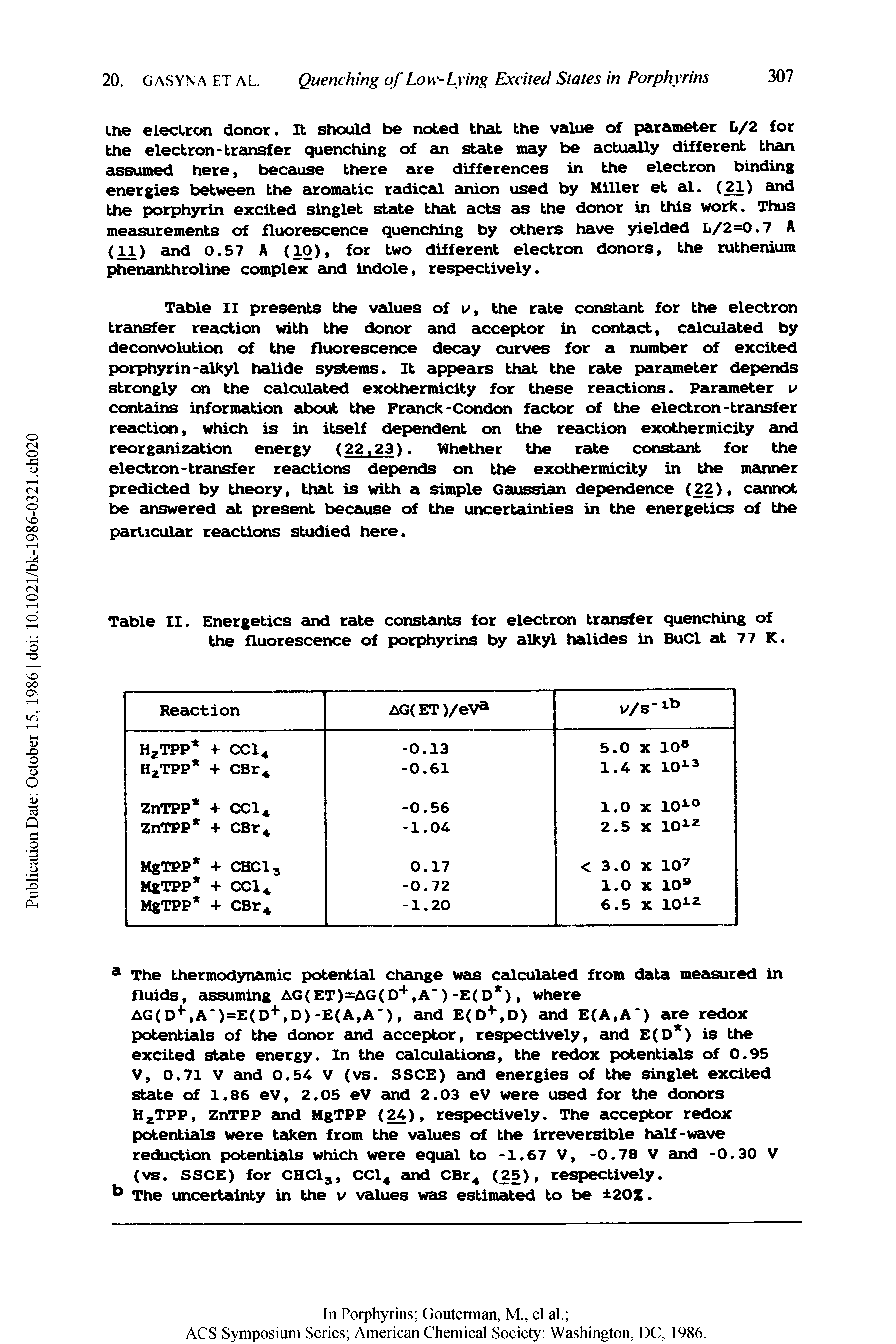 Table II presents the vadues of v, the rate constant for the electron transfer reaction with the donor and acceptor in contact, calculated by deconvolution of the fluorescence decay curves for a number of excited porphyrin-cOkyl halide systems. It appears that the rate parauneter depends strongly on the calculated exothermicity for these reactions. Parauneter i/ contadns information about the Framck-Condon factor of the electron-tramsfer reaction, which is in itself dependent on the reaction exothermicity and reorgauiization energy (22.23). Whether the rate constauit for the electron-transfer reactions depends on the exothermicity in the manner predicted by theory, that is with a simple Gaussian dependence (22), cannot be ainswered at present because of the uncertainties in the energetics of the particular reactions studied here.