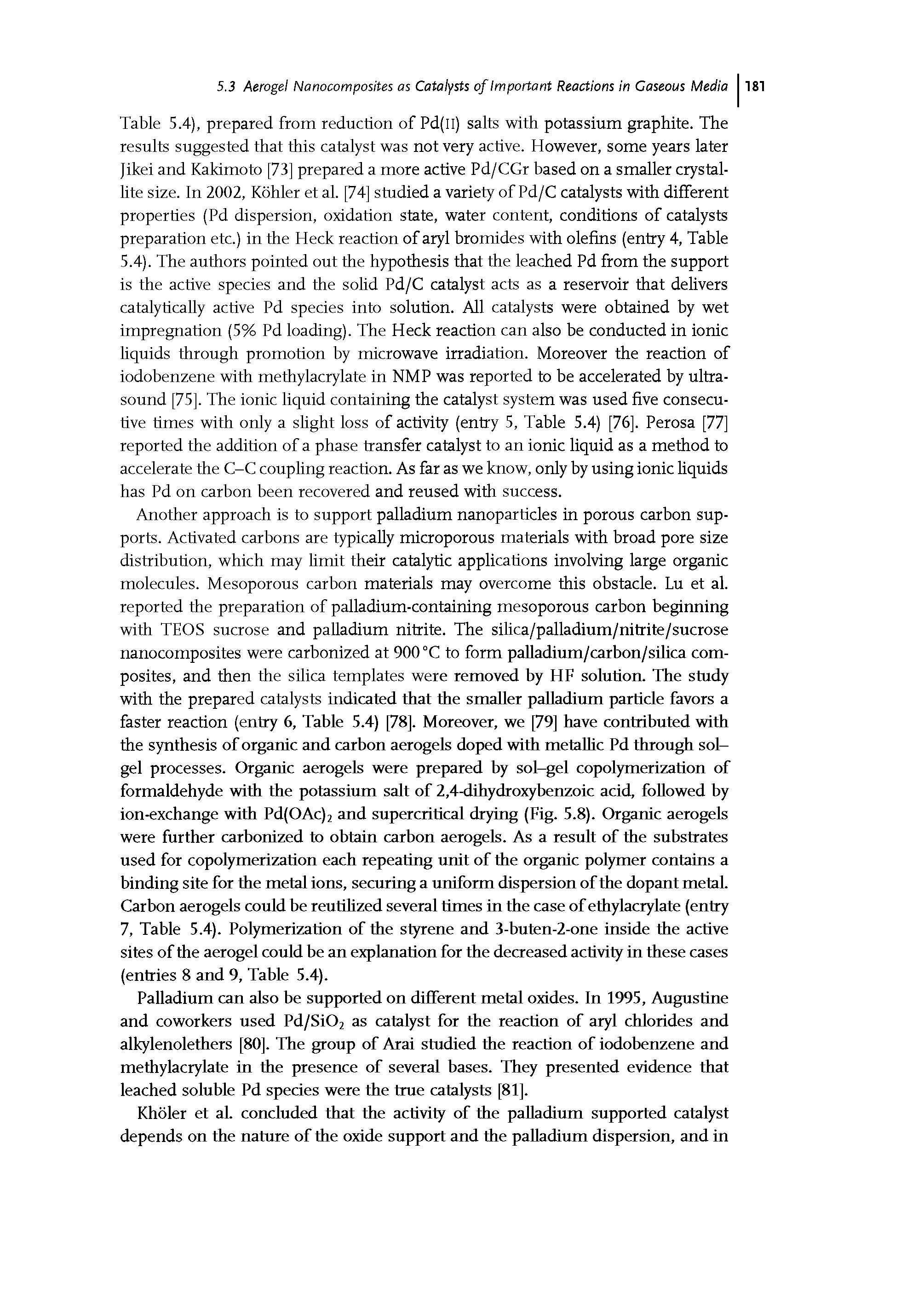 Table 5.4), prepared from reduction of Pd(II) salts with potassium graphite. The results suggested that this catalyst was not very active. However, some years later Jikei and Kakimoto [73] prepared a more active Pd/CGr based on a smaller crystallite size. In 2002, Kohler et al. [74] studied a variety of Pd/C catalysts with different properhes (Pd dispersion, oxidation state, water content, conditions of catalysts preparation etc.) in the Heck reaction of aryl bromides with olefins (entry 4, Table 5.4). The authors pointed out the hypothesis that the leached Pd from the support is the active species and the solid Pd/C catalyst acts as a reservoir that delivers catalytically active Pd species into solution. All catalysts were obtained by wet impregnation (5% Pd loading). The Heck reaction can also be conducted in ionic liquids through promotion by microwave irradiation. Moreover the reaction of iodobenzene with methylacrylate in NMP was reported to be accelerated by ultrasound [75]. The ionic liquid containing the catalyst system was used five consecutive times with only a slight loss of activity (entry 5, Table 5.4) [76]. Perosa [77] reported the addition of a phase transfer catalyst to an ionic liquid as a method to accelerate the C-C coupling reaction. As far as we know, only by using ionic liquids has Pd on carbon been recovered and reused with success.