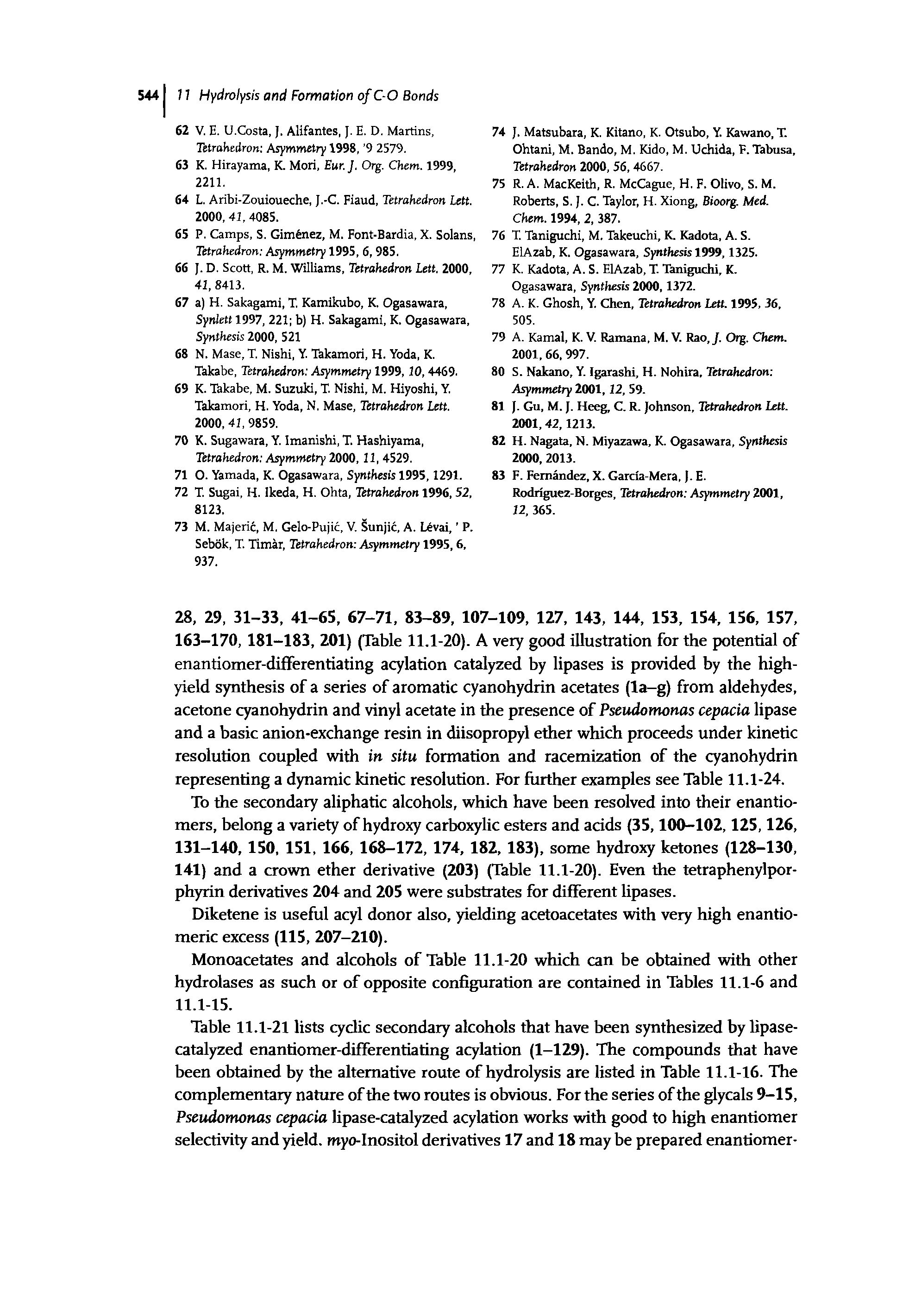 Table 11.1-21 lists cyclic secondary alcohols that have been synthesized by lipase-catalyzed enantiomer-differentiating acylation (1-129). The compounds that have been obtained by the alternative route of hydrolysis are listed in Table 11.1-16. The complementary nature of the two routes is obvious. For the series of the glycals 9-15, Pseudomonas cepacia lipase-catalyzed acylation works with good to high enantiomer selectivity and yield. myo-Inositol derivatives 17 and 18 may be prepared enantiomer-...