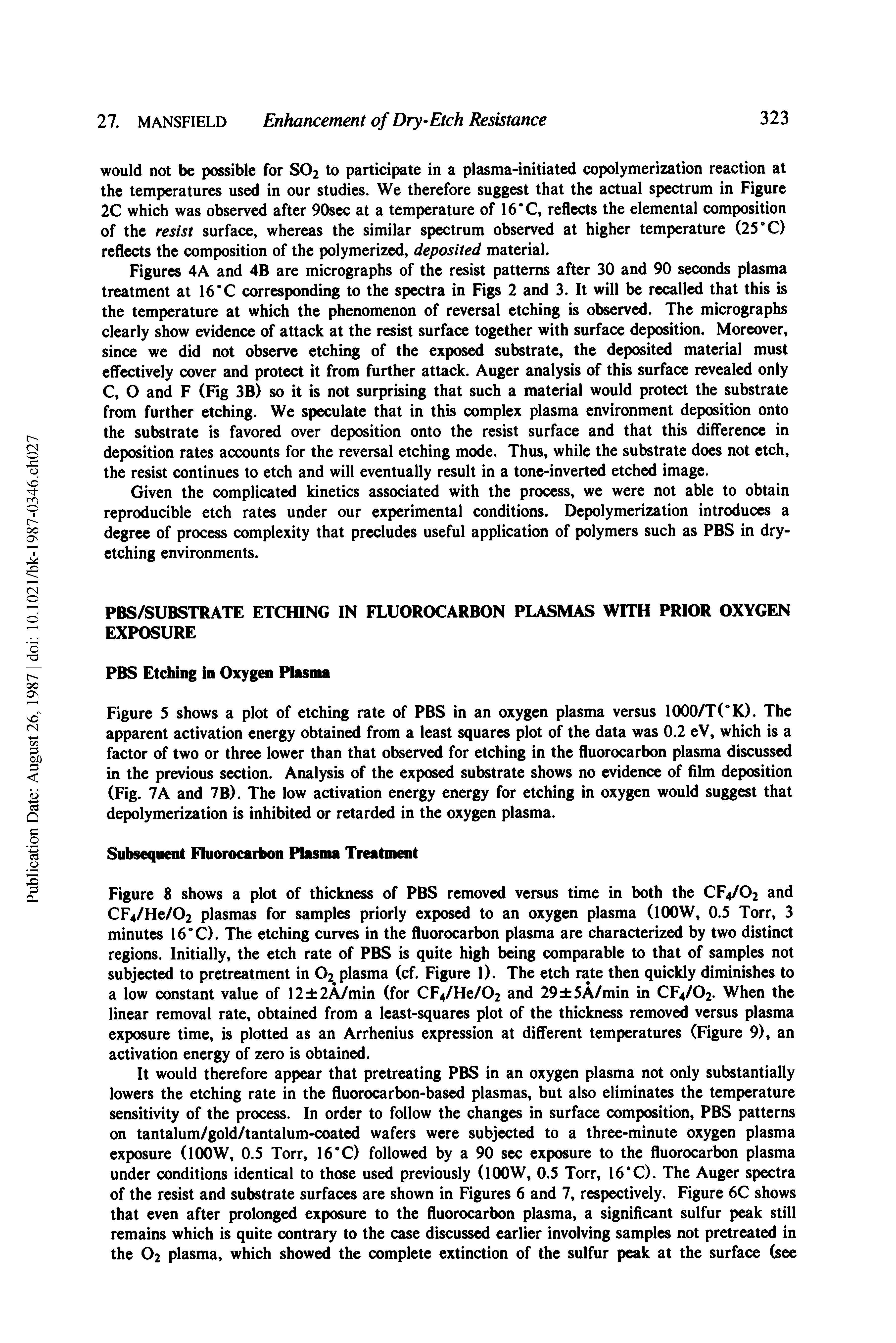 Figure 8 shows a plot of thickness of PBS removed versus time in both the CF4/O2 and CF4/He/02 plasmas for samples priorly exposed to an oxygen plasma (lOOW, 0.5 Torr, 3 minutes 16X). The etching curves in the fluorocarbon plasma are characterized by two distinct regions. Initially, the etch rate of PBS is quite high being comparable to that of samples not subjected to pretreatment in O2 plasma (cf. Figure 1). The etch rate then quickly diminishes to a low constant value of 12 2A/min (for CF4/He/02 and 29 5A/min in CF4/O2. When the linear removal rate, obtained from a least-squares plot of the thickness removed versus plasma exposure time, is plotted as an Arrhenius expression at different temperatures (Figure 9), an activation energy of zero is obtained.