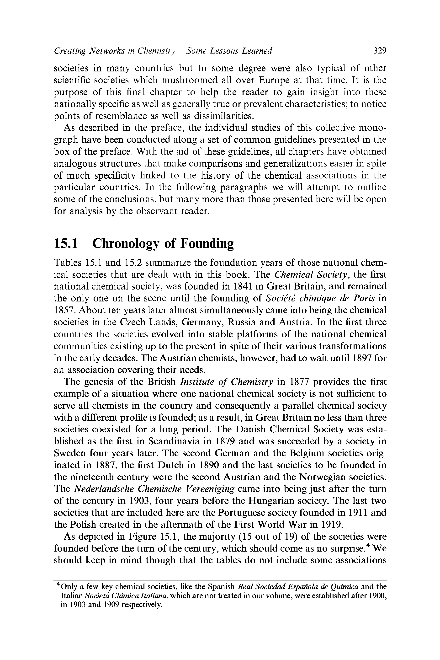 Tables 15.1 and 15.2 summarize the foundation years of those national chemical societies that are dealt with in this book. The Chemical Society, the first national chemical society, was founded in 1841 in Great Britain, and remained the only one on the scene until the founding of Societe chimique de Paris in 1857. About ten years later almost simultaneously came into being the chemical societies in the Czech Lands, Germany, Russia and Austria. In the first three countries the societies evolved into stable platforms of the national chemical communities existing up to the present in spite of their various transformations in the early deeades. The Austrian chemists, however, had to wait until 1897 for an association covering their needs.