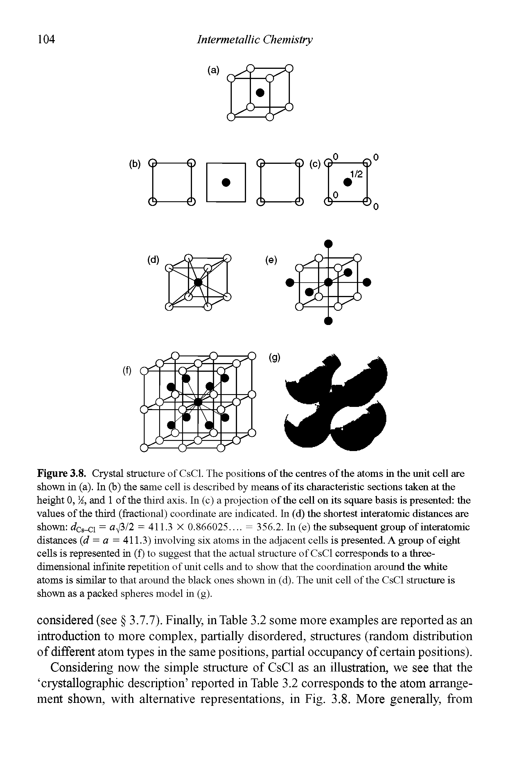 Figure 3.8. Crystal structure of CsCl. The positions of the centres of the atoms in the unit cell are shown in (a). In (b) the same cell is described by means of its characteristic sections taken at the height 0, A, and 1 of the third axis. In (c) a projection of the cell on its square basis is presented the values of the third (fractional) coordinate are indicated. In (d) the shortest interatomic distances are shown dCs-ci = a)3/2 = 411.3 X 0.866025. = 356.2. In (e) the subsequent group of interatomic distances (d = a = 411.3) involving six atoms in the adjacent cells is presented. A group of eight cells is represented in (f) to suggest that the actual structure of CsCl corresponds to a three-dimensional infinite repetition of unit cells and to show that the coordination around the white atoms is similar to that around the black ones shown in (d). The unit cell of the CsCl structure is shown as a packed spheres model in (g).