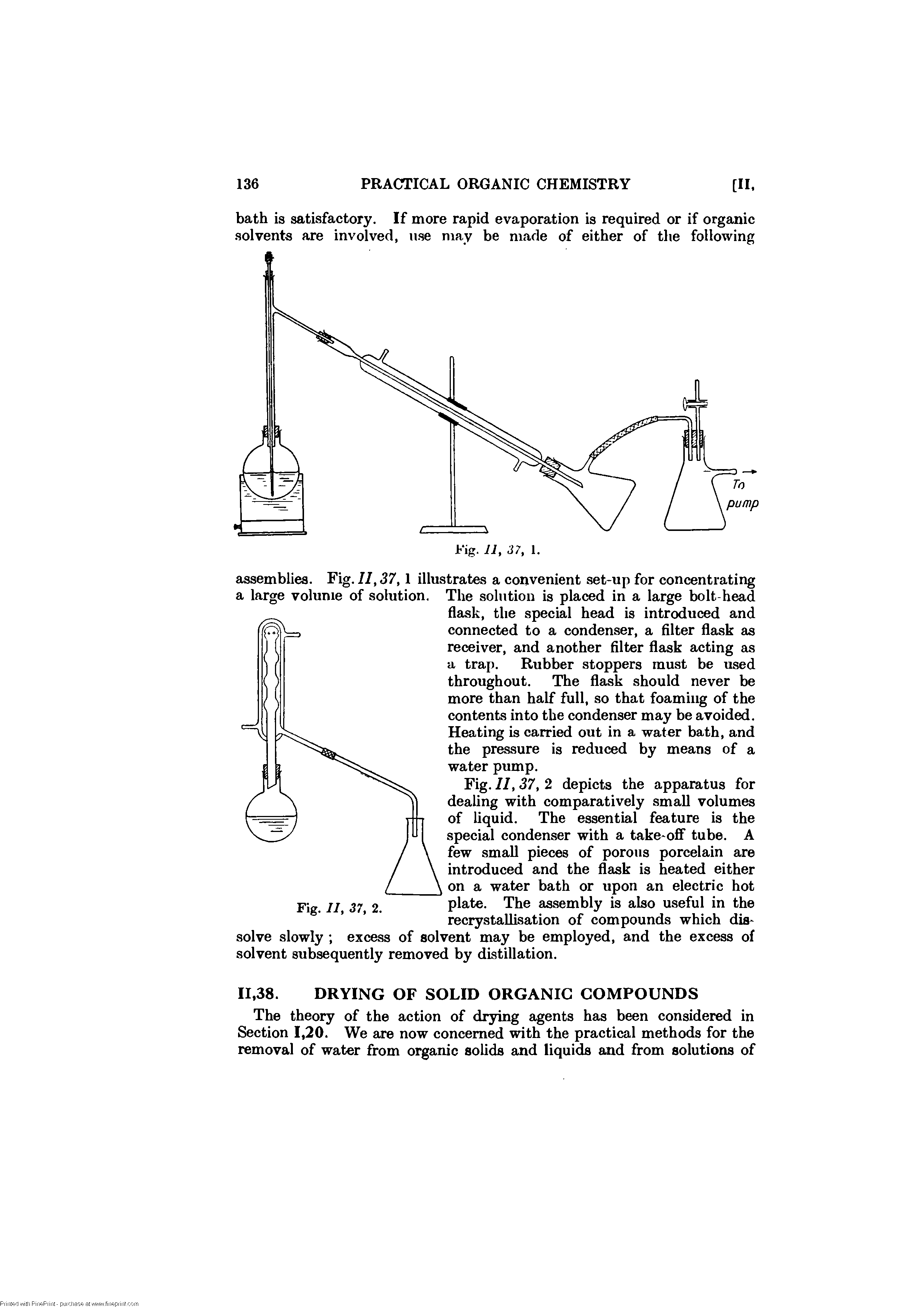 Fig. II, 37, 2 depicts the apparatus for dealing with comparatively small volumes of liquid. The essential feature is the special condenser with a take-off tube. A few small pieces of porous porcelain are introduced and the flask is heated either on a water bath or upon an electric hot plate. The assembly is also useful in the recrystaUisation of compounds which dissolve slowly excess of solvent may be employed, and the excess of solvent subsequently removed by distillation.