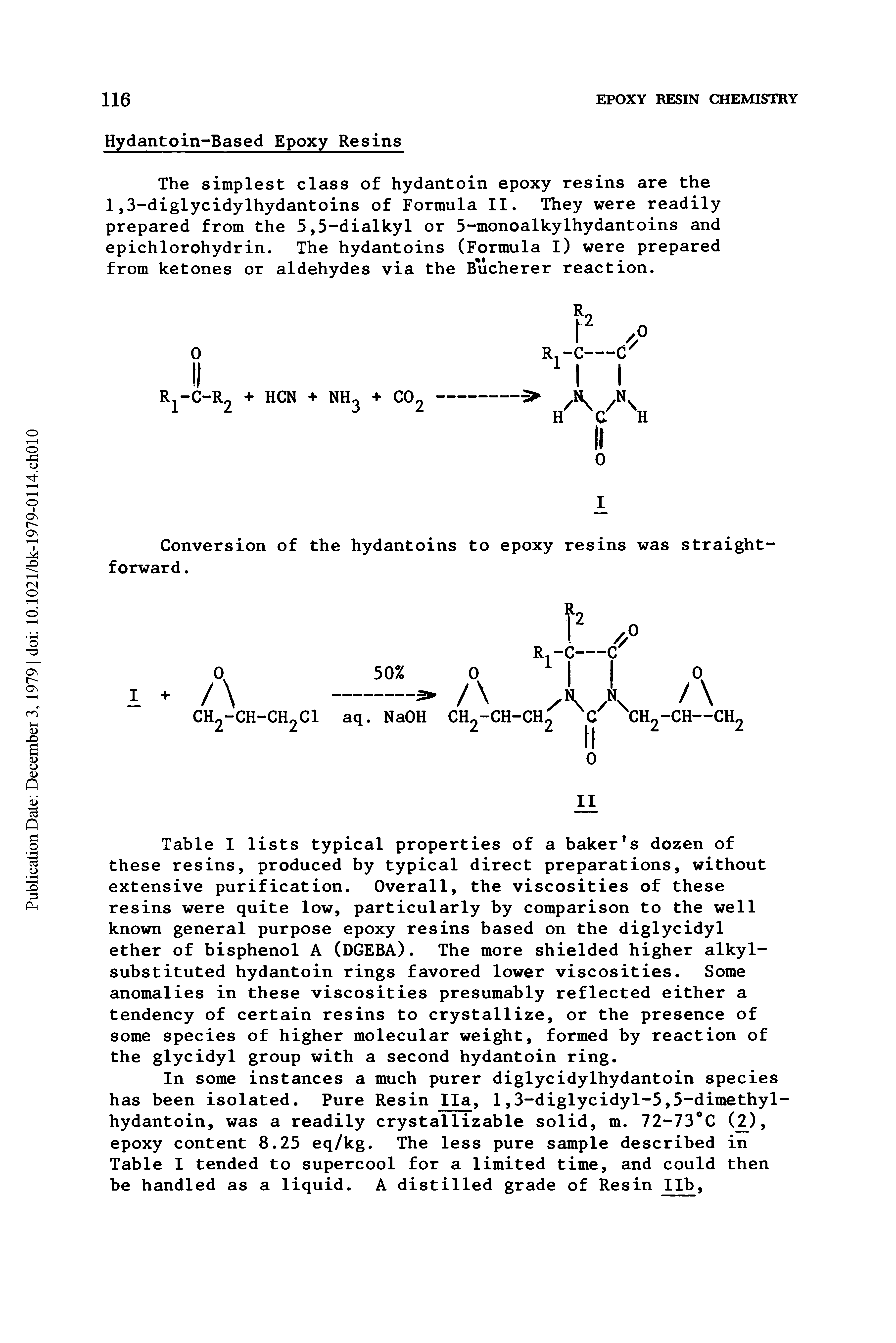 Table I lists typical properties of a baker s dozen of these resins, produced by typical direct preparations, without extensive purification. Overall, the viscosities of these resins were quite low, particularly by comparison to the well known general purpose epoxy resins based on the diglycidyl ether of bisphenol A (DGEBA). The more shielded higher alkylsubstituted hydantoin rings favored lower viscosities. Some anomalies in these viscosities presumably reflected either a tendency of certain resins to crystallize, or the presence of some species of higher molecular weight, formed by reaction of the glycidyl group with a second hydantoin ring.