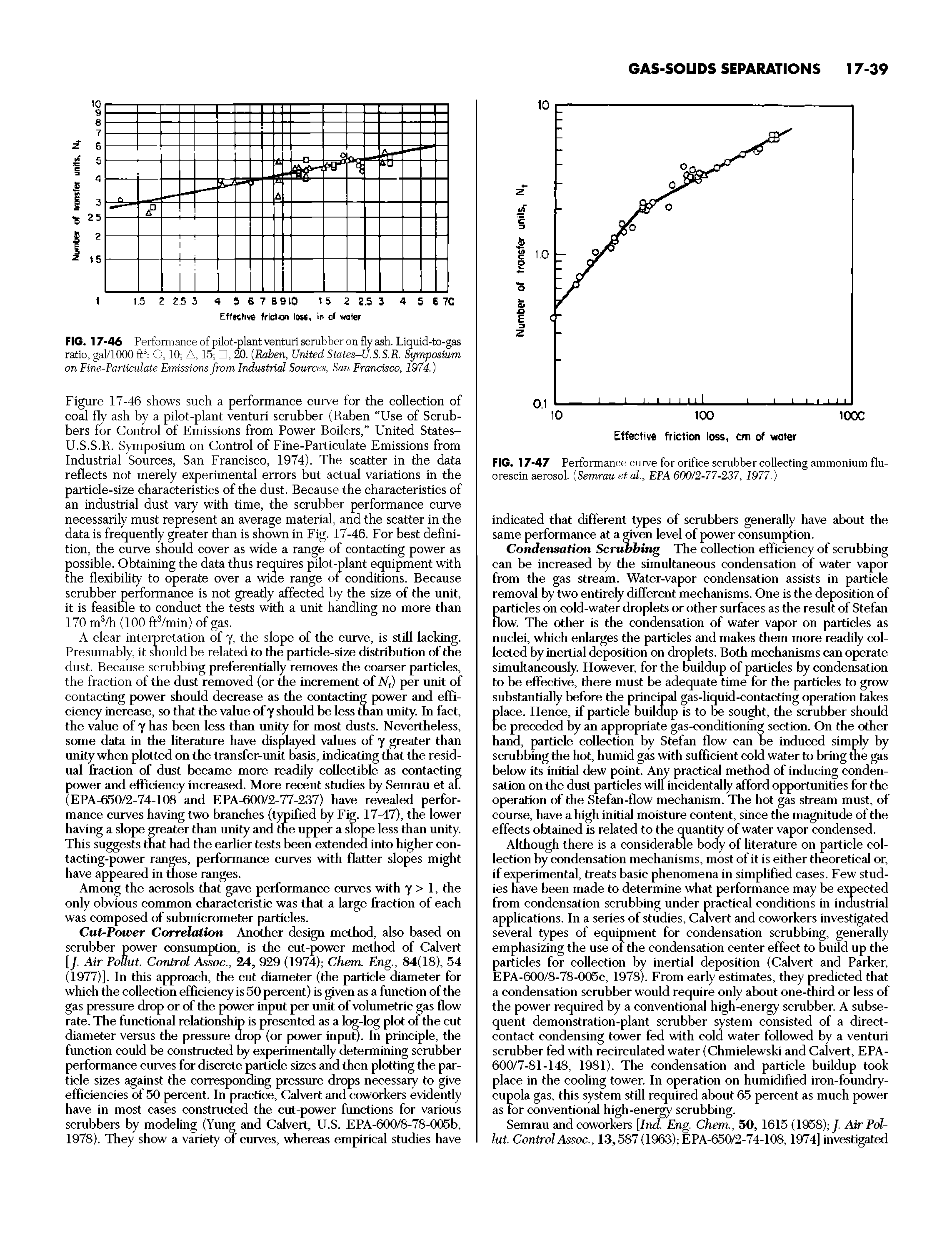 Figure 17-46 shows such a performance curve for the collection of coal fly ash by a pilot-plant venturi scrubber (Raben "Use of Scrubbers for Control of Emissions from Power Boilers, United States-U.S.S.R. Symposium on Control of Fine-Particulate Emissions from Industrial Sources, San Francisco, 1974). The scatter in the data reflects not merely experimental errors but actual variations in the particle-size characteristics of the dust. Because the characteristics of an industrial dust vary with time, the scrubber performance curve necessarily must represent an average material, and the scatter in the data is frequently greater than is shown in Fig. 17-46. For best definition, the curve should cover as wide a range of contacting power as possible. Obtaining the data thus requires pilot-plant equipment with the flexibility to operate over a wide range of conditions. Because scrubber performance is not greatly affected by the size of the unit, it is feasible to conduct the tests with a unit handling no more than 170 m3/h (100 ftVmin) of gas.