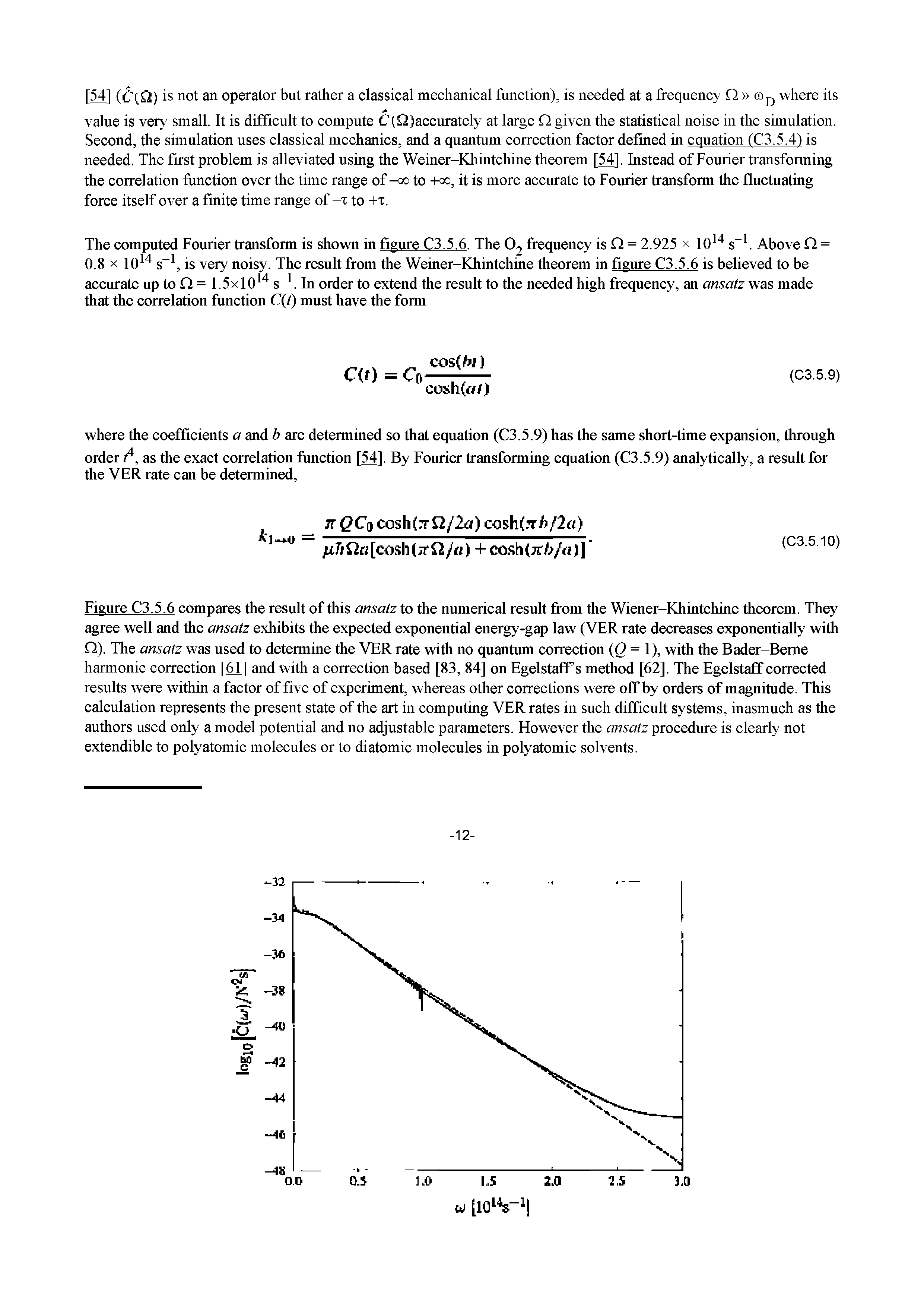 Figure C3.5.6 compares the result of this ansatz to the numerical result from the Wiener-Khintchine theorem. They agree well and the ansatz exhibits the expected exponential energy-gap law (VER rate decreases exponentially with Q). The ansatz was used to determine the VER rate with no quantum correction Q = 1), with the Bader-Beme harmonic correction [61] and with a correction based [M, M] on EgelstafPs method [62]. The Egelstaff corrected results were within a factor of five of experiment, whereas other eorrections were off by orders of magnitude. This ealeulation represents the present state of the art in computing VER rates in such difficult systems, inasmuch as the authors used only a model potential and no adjustable parameters. However the ansatz proeedure is clearly not extendible to polyatomic molecules or to diatomic molecules in polyatomic solvents.