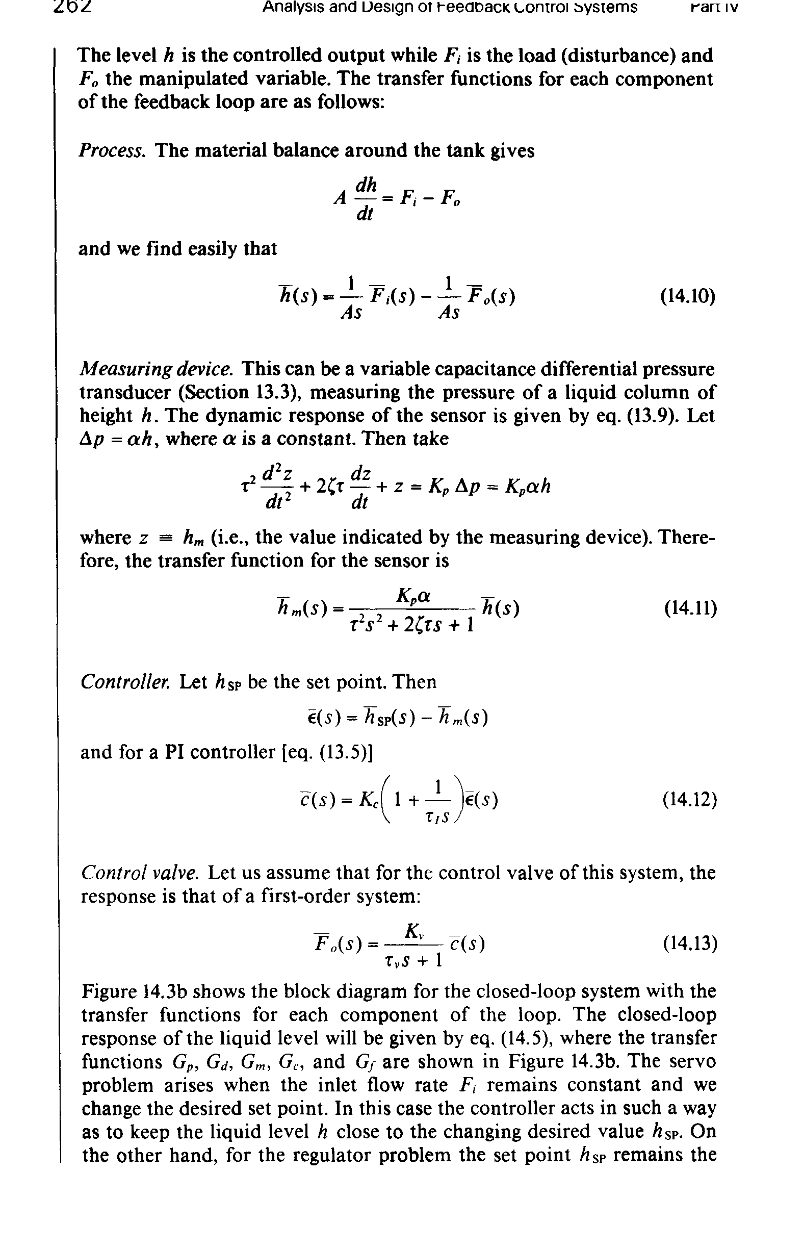 Figure 14.3b shows the block diagram for the closed-loop system with the transfer functions for each component of the loop. The closed-loop response of the liquid level will be given by eq. (14.5), where the transfer functions Gp, Gd, Gm, Gc, and Gf are shown in Figure 14.3b. The servo problem arises when the inlet flow rate F, remains constant and we change the desired set point. In this case the controller acts in such a way as to keep the liquid level h close to the changing desired value Asp. On the other hand, for the regulator problem the set point Asp remains the...