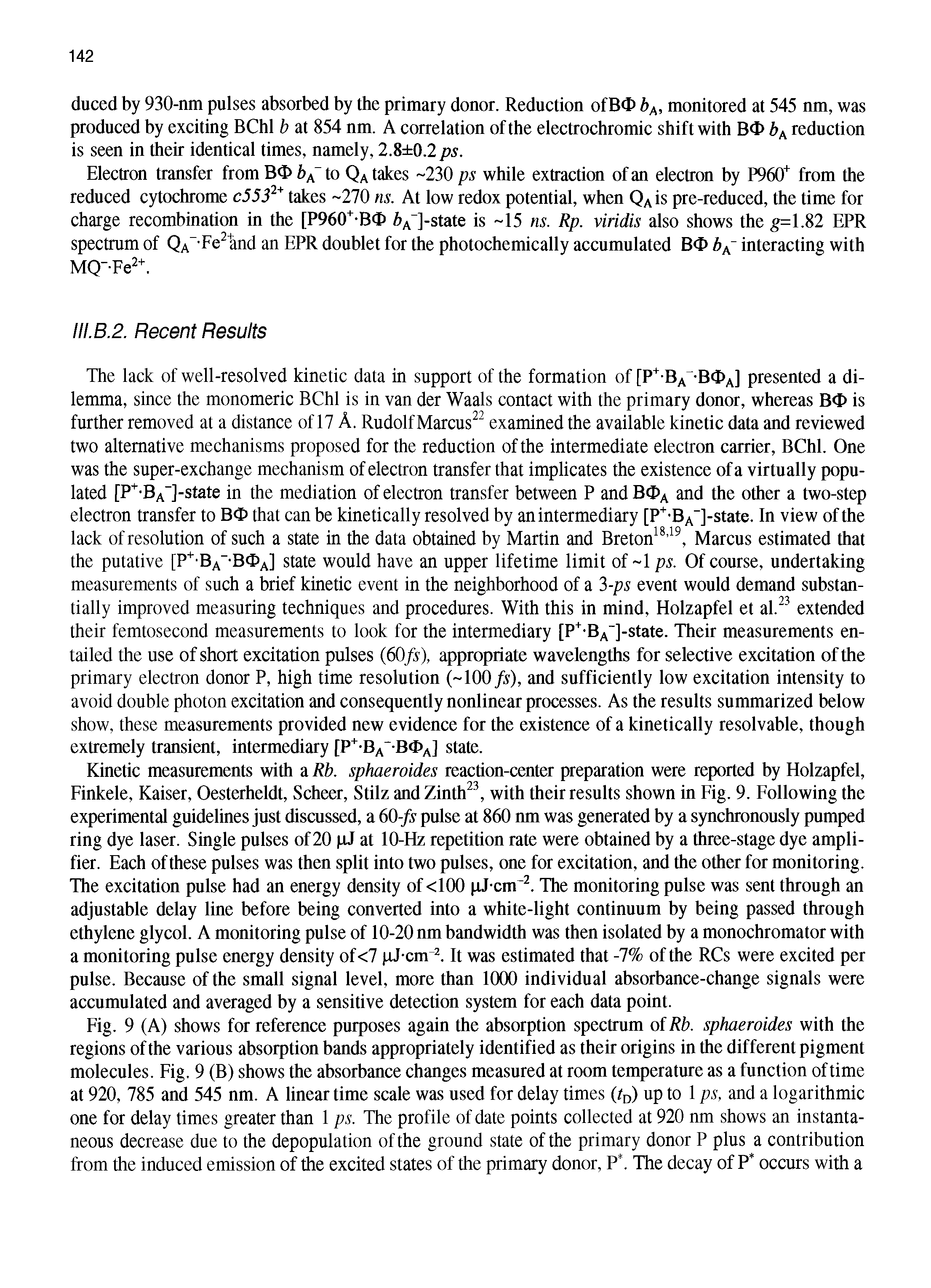 Fig. 9 (A) shows for reference purposes again the absorption spectrum of Rb. sphaeroides with the regions of the various absorption bands appropriately identified as their origins in the different pigment molecules. Fig. 9 (B) shows the absorbance changes measured at room temperature as a function oftime at 920, 785 and 545 nm. A linear time scale was used for delay times (to) up to 1 ps, and a logarithmic one for delay times greater than 1 ps. The profile of date points collected at 920 nm shows an instantaneous decrease due to the depopulation of the ground state of the primary donor P plus a contribution from the induced emission of the excited states of the primary donor, P. The decay of P occurs with a...