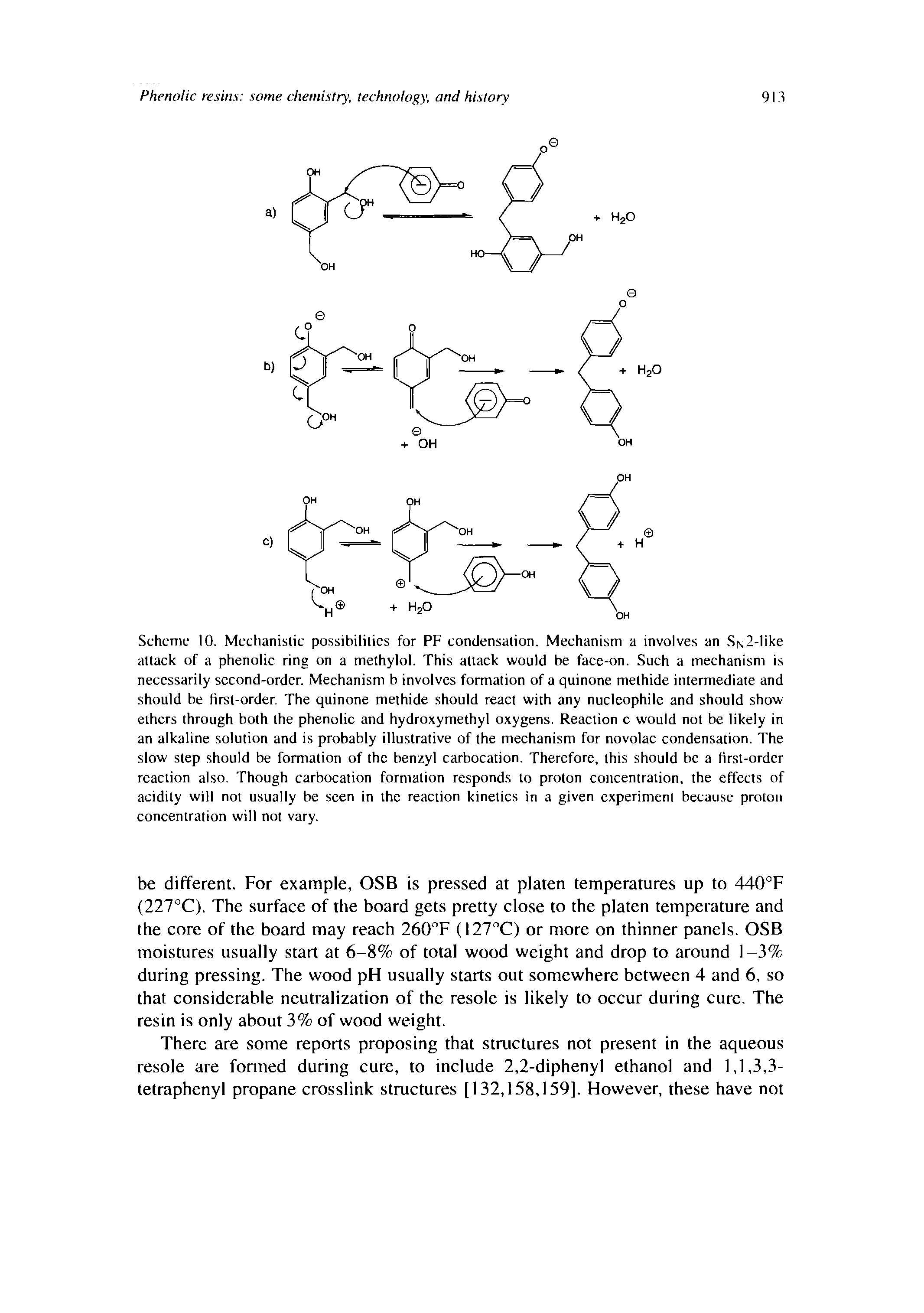 Scheme 10. Mechanislic possibililies for PF condensalion. Mechanism a involves an SN2-like attack of a phenolic ring on a methylol. This attack would be face-on. Such a mechanism is necessarily second-order. Mechanism b involves formation of a quinone methide intermediate and should be Hrst-order. The quinone methide should react with any nucleophile and should show ethers through both the phenolic and hydroxymethyl oxygens. Reaction c would not be likely in an alkaline solution and is probably illustrative of the mechanism for novolac condensation. The slow step should be formation of the benzyl carbocation. Therefore, this should be a first-order reaction also. Though carbocation formation responds to proton concentration, the effects of acidity will not usually be seen in the reaction kinetics in a given experiment because proton concentration will not vary.