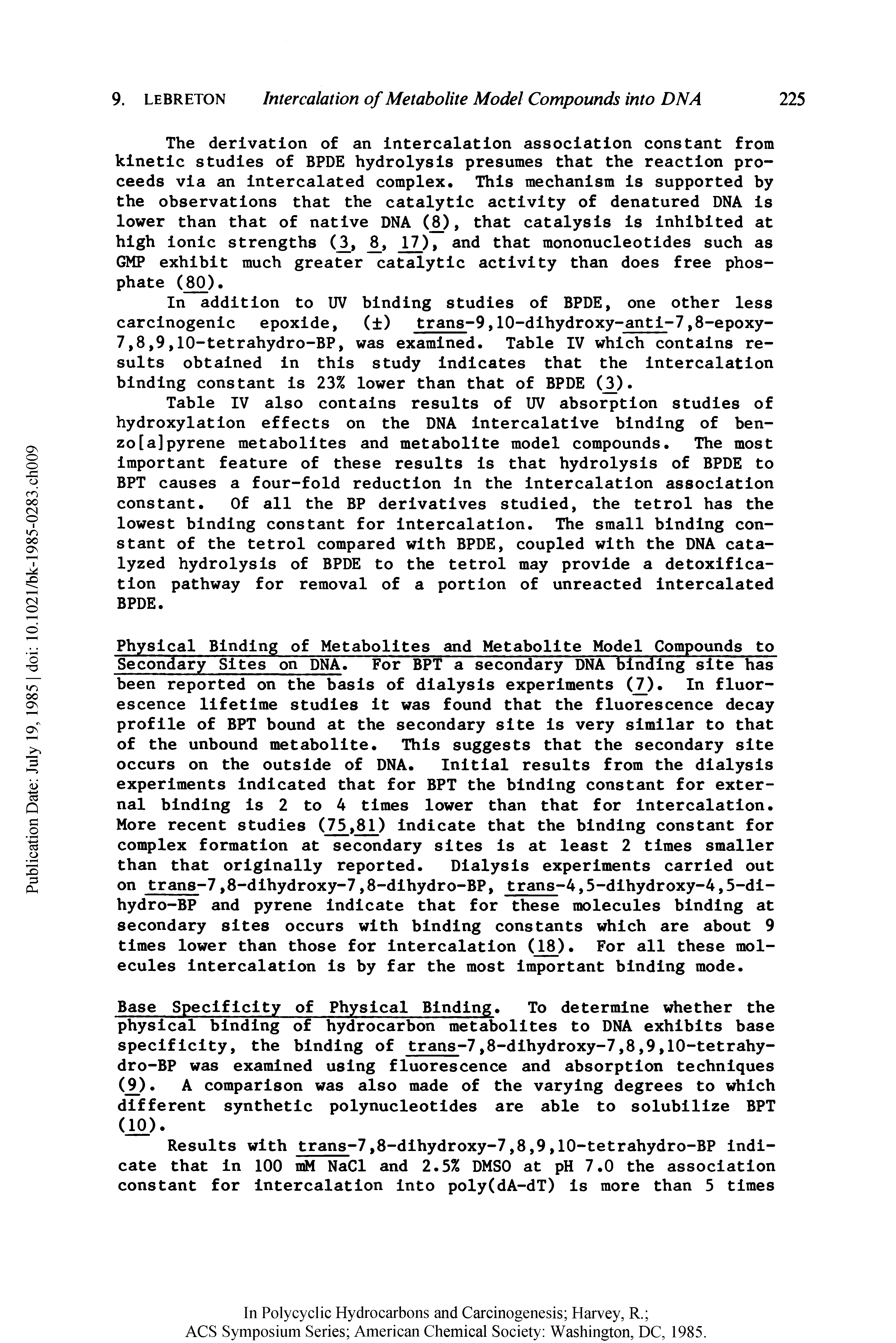 Table IV also contains results of UV absorption studies of hydroxylation effects on the DNA intercalative binding of ben-zo[a]pyrene metabolites and metabolite model compounds. The most important feature of these results is that hydrolysis of BPDE to BPT causes a four-fold reduction in the intercalation association constant. Of all the BP derivatives studied, the tetrol has the lowest binding constant for intercalation. The small binding constant of the tetrol compared with BPDE, coupled with the DNA catalyzed hydrolysis of BPDE to the tetrol may provide a detoxification pathway for removal of a portion of unreacted intercalated BPDE.