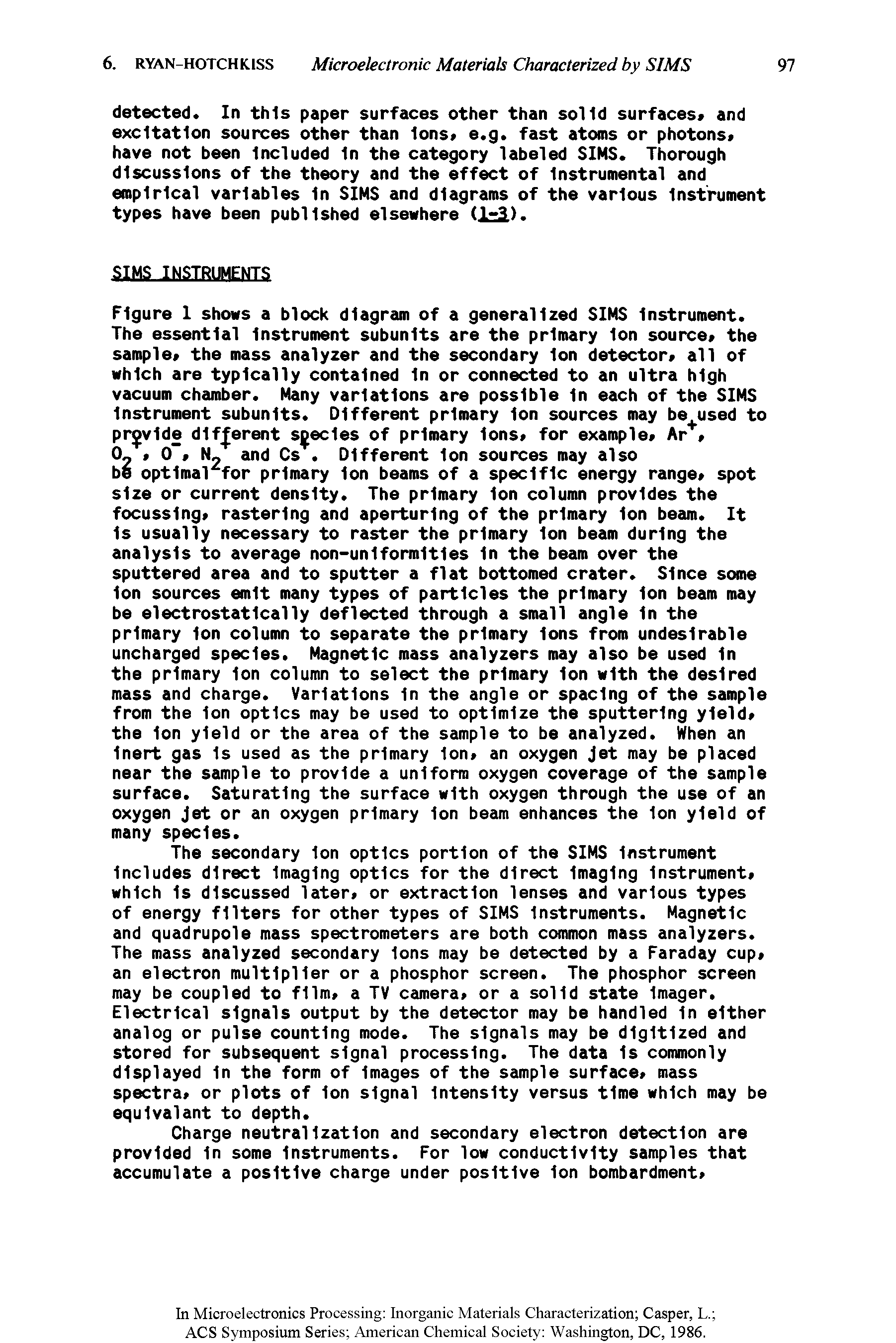 Figure I shows a block diagram of a generalized SIMS Instrument. The essential Instrument subunits are the primary Ion source the sample the mass analyzer and the secondary Ion detector a11 of which are typically contained In or connected to an ultra high vacuum chamber. Many variations are possible In each of the SIMS Instrument subunits. Different primary Ion sources may be used to provide different species of primary Ions for example Ar. ...