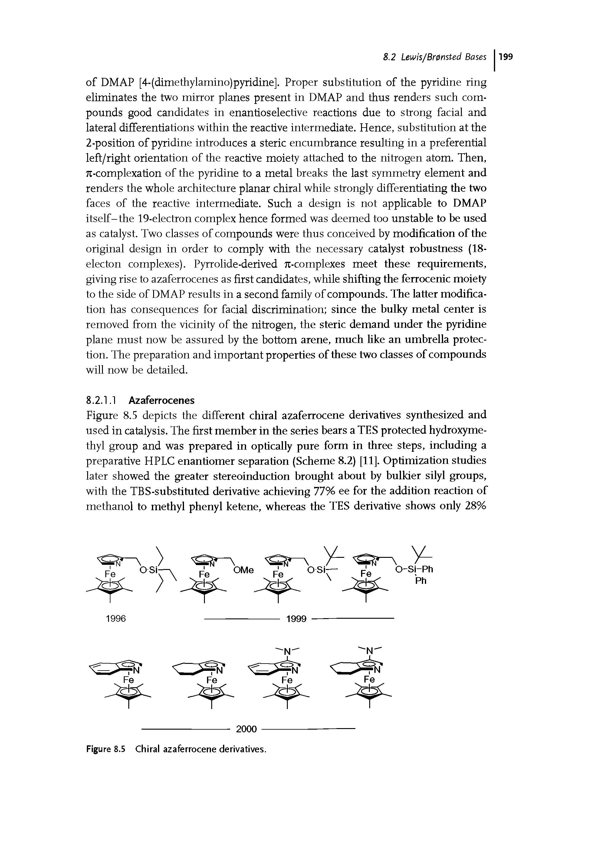 Figure 8.5 depicts the different chiral azaferrocene derivatives synthesized and used in catalysis. The first member in the series bears a TES protected hydroxymethyl group and was prepared in optically pure form in three steps, including a preparative HPLC enantiomer separation (Scheme 8.2) [11]. Optimization studies later showed the greater stereoinduction brought about by bulkier sUyl groups, with the TBS-substituted derivative achieving 77% ee for the addition reaction of methanol to methyl phenyl ketene, whereas the TES derivative shows only 28%...