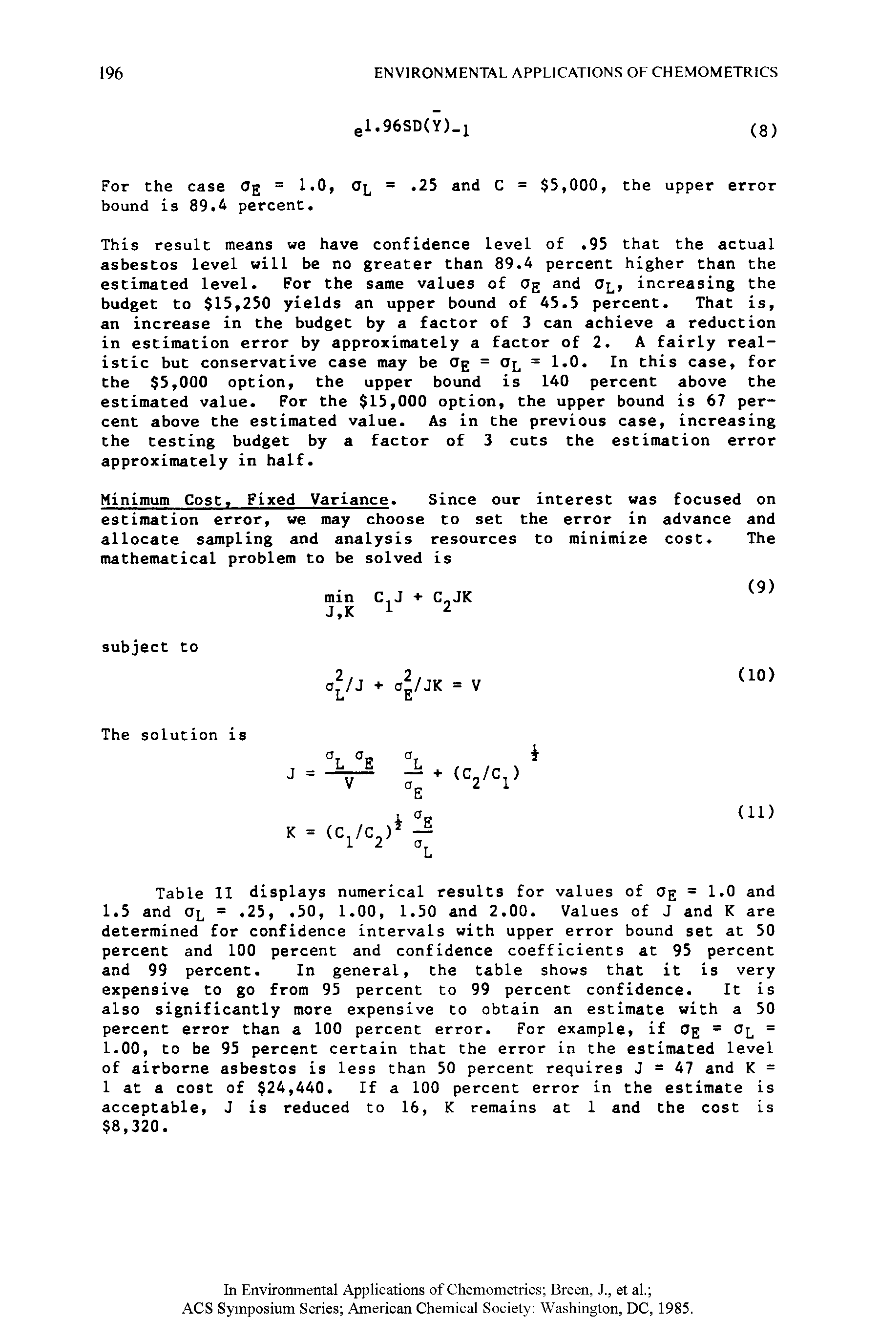 Table II displays numerical results for values of ag = 1.0 and 1.5 and =. 25,. 50, 1.00, 1.50 and 2.00. Values of J and K are determined for confidence intervals with upper error bound set at 50 percent and 100 percent and confidence coefficients at 95 percent and 99 percent. In general, the table shows that it is very expensive to go from 95 percent to 99 percent confidence. It is also significantly more expensive to obtain an estimate with a 50 percent error than a 100 percent error. For example, if Og = Ol = 1.00, to be 95 percent certain that the error in the estimated level of airborne asbestos is less than 50 percent requires J = 47 and K = 1 at a cost of 24,440. If a 100 percent error in the estimate is acceptable, J is reduced to 16, K remains at 1 and the cost is 8,320.