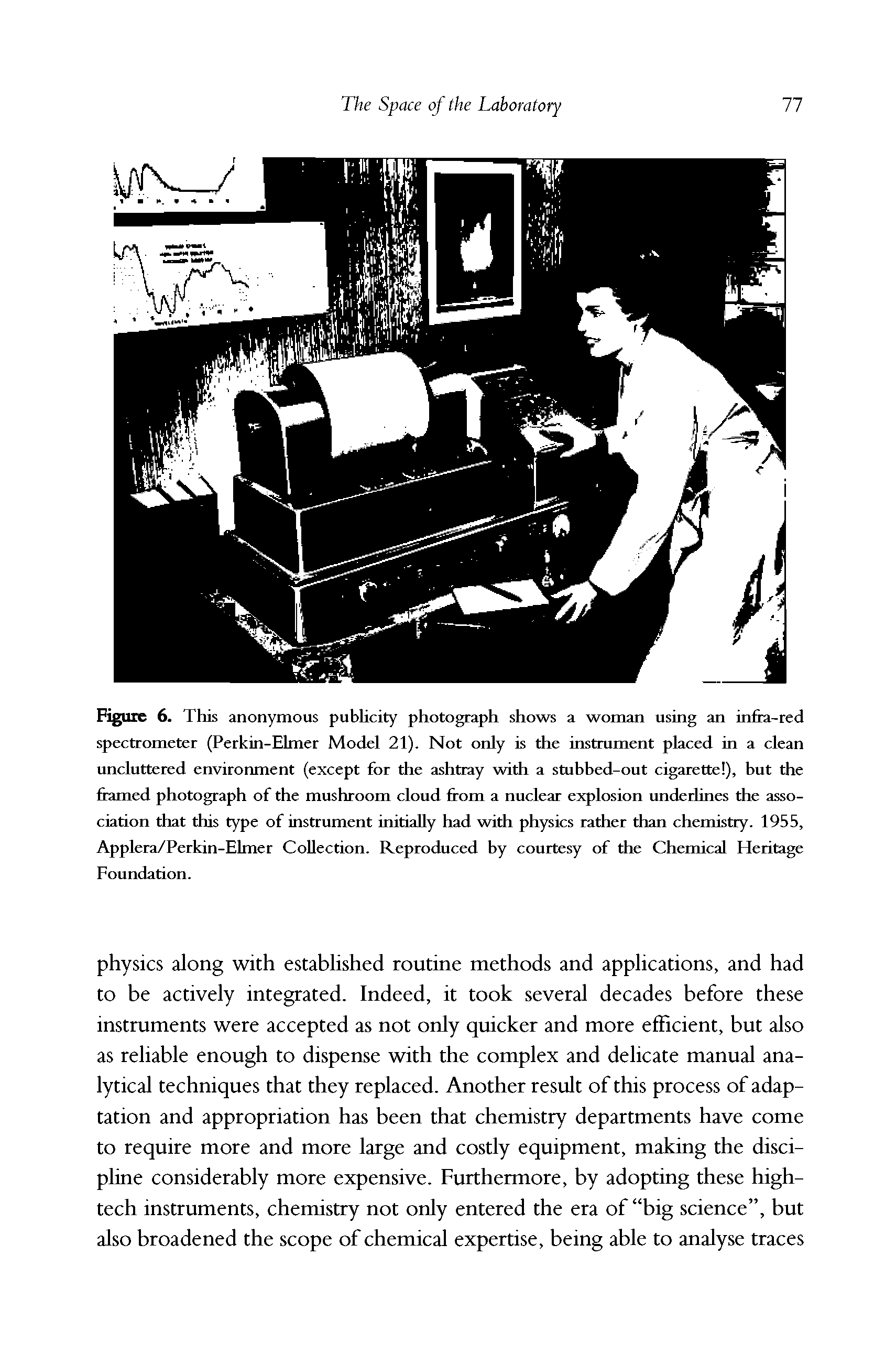 Figure 6. This anonymous publicity photograph shows a woman using an infra-red spectrometer (Perkin-Elmer Model 21). Not only is the instrument placed in a clean uncluttered environment (except for the ashtray with a stubbed-out cigarette ), but the flamed photograph of the mushroom cloud from a nuclear explosion underlines the association that this type of instrument initially had with physics rather than chemistry. 1955, Applera/Perkin-Elmer Collection. Reproduced by courtesy of the Chemical Heritage Foundation.